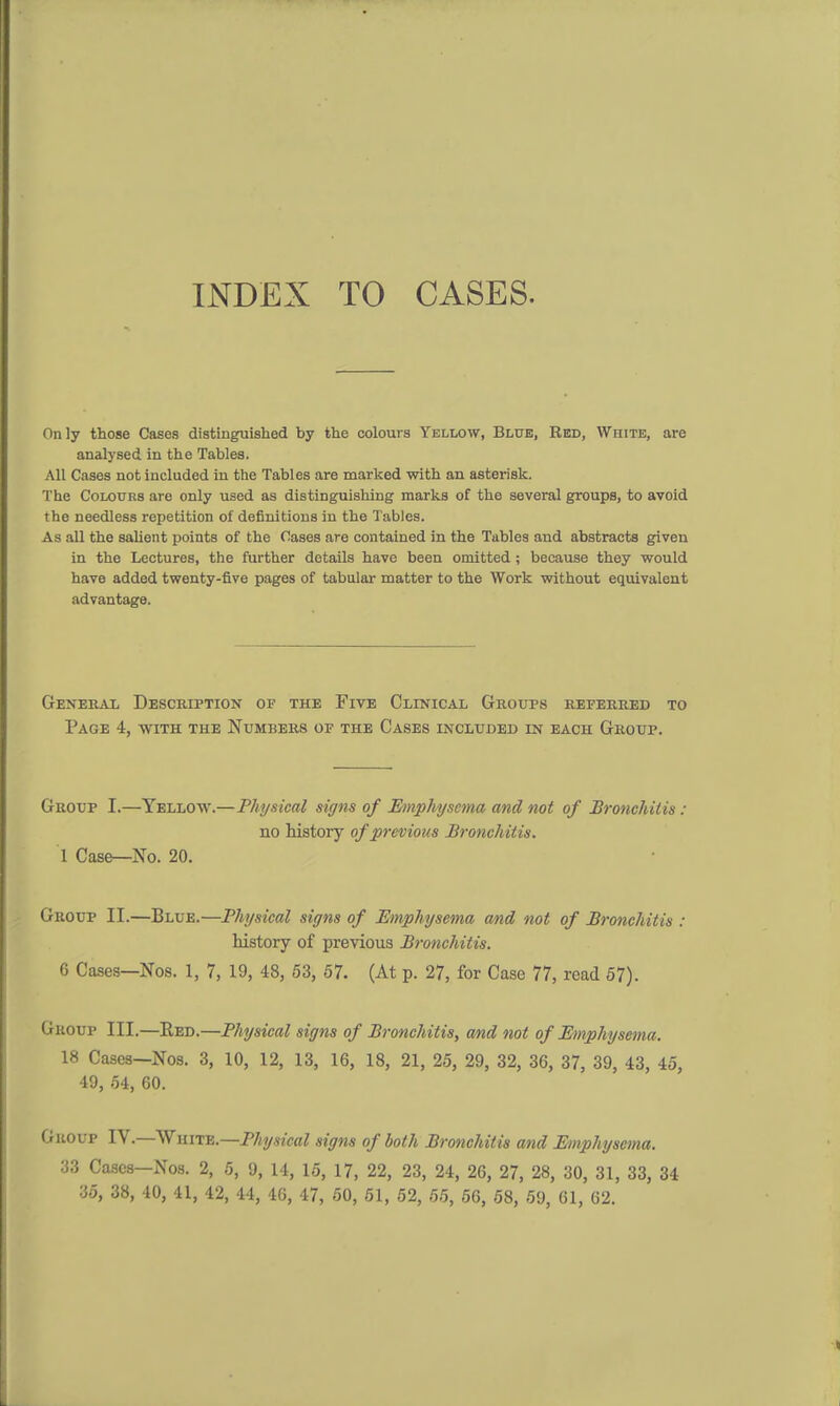 Only those Cases distinguished by the colours Yellow, Blue, Red, White, are analysed in the Tables. All Cases not included in the Tables are marked with an asterisk. The Colours are only used as distinguishing marks of the several groups, to avoid the needless repetition of definitions in the Tables. As all the salient points of the Oases are contained in the Tables and abstracts given in the Lectures, the further details have been omitted ; because they would have added twenty-five pages of tabular matter to the Work without equivalent advantage. General Description of the Five Clinical Groups referred to Page 4, with the Numbers of the Cases included in each Group. Group I.—Yellow.—Physical signs of Emphysema and not of Bronchitis : no history of previous Bronchitis. 1 Case—No. 20. Group II.—Blue.—Physical signs of Emphysema and not of Bronchitis : history of previous Bronchitis. 6 Cases—Nos. 1, 7, 19, 48, 53, 57. (At p. 27, for Case 77, read 57). Group III.—Red.—Physical signs of Bronchitis, and not of Emphysema. 18 Cases—Nos. 3, 10, 12, 13, 16, 18, 21, 25, 29, 32, 36, 37, 39, 43, 45, 49, 54, 60. Group IV.—White.—Physical signs of both Bronchitis and Emphysema. 33 Cases—Nos. 2, 5, 9, 14, 15, 17, 22, 23, 24, 26, 27, 28, 30, 31, 33, 34 35, 38, 40, 41, 42, 44, 46, 47, 50, 51, 52, 55, 56, 58, 59, 61, 62.