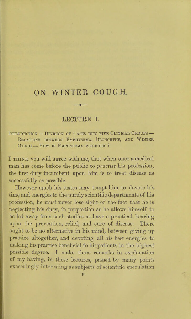 ON WINTER COUGH. LECTUEE I. Introduction — Division of Cases into five Clinical Groups — Relations between Emphysema, Bronchitis, and Winter Cough — How is Emphysema produced? I think you will agree with me, that when once a medical man has come before the public to practise his profession, the first duty incumbent upon him is to treat disease as successfully as possible. However much his tastes may tempt him to devote his time and energies to the purely scientific departments of his profession, he must never lose sight of the fact that he is neglecting his duty, in proportion as he allows himself to be led away from such studies as have a practical bearing upon the prevention, relief, and cure of disease. There ought to be no alternative in his mind, between giving up practice altogether, and devoting all his best energies to making his practice beneficial to his patients in the highest possible degree. I make these remarks in explanation of my having, in these lectures, passed by many points exceedingly interesting as subjects of scientific speculation it