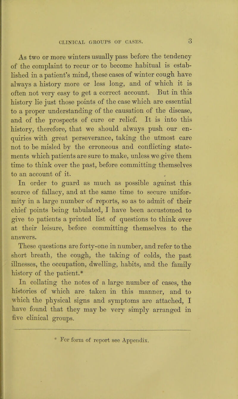 As two or more winters usually pass before the tendency of the complaint to recur or to become habitual is estab- lished in a patient's mind, these cases of winter cough have always a history more or less long, and of which it is often not very easy to get a correct account. But in this history lie just those points of the case which are essential to a proper understanding of the causation of the disease, and of the prospects of cure or relief. It is into this history, therefore, that we should always push our en- quiries with great perseverance, taking the utmost care not to be misled by the erroneous and conflicting state- ments which patients are sure to make, unless we give them time to think over the past, before committing themselves to an account of it. In order to guard as much as possible against this source of fallacy, and at the same time to secure unifor- mity in a large number of reports, so as to admit of their chief points being tabulated, I have been accustomed to give to patients a printed list of questions to think over at their leisure, before committing themselves to the answers. These questions are forty-one in number, and refer to the short breath, the cough, the taking of colds, the past illnesses, the occupation, dwelling, habits, and the family history of the patient.* In collating the notes of a large number of cases, the histories of which are taken in this manner, and to which the physical signs and symptoms are attached, I have found that they may be very simply arranged in five clinical groups. * For form of report see Appendix.