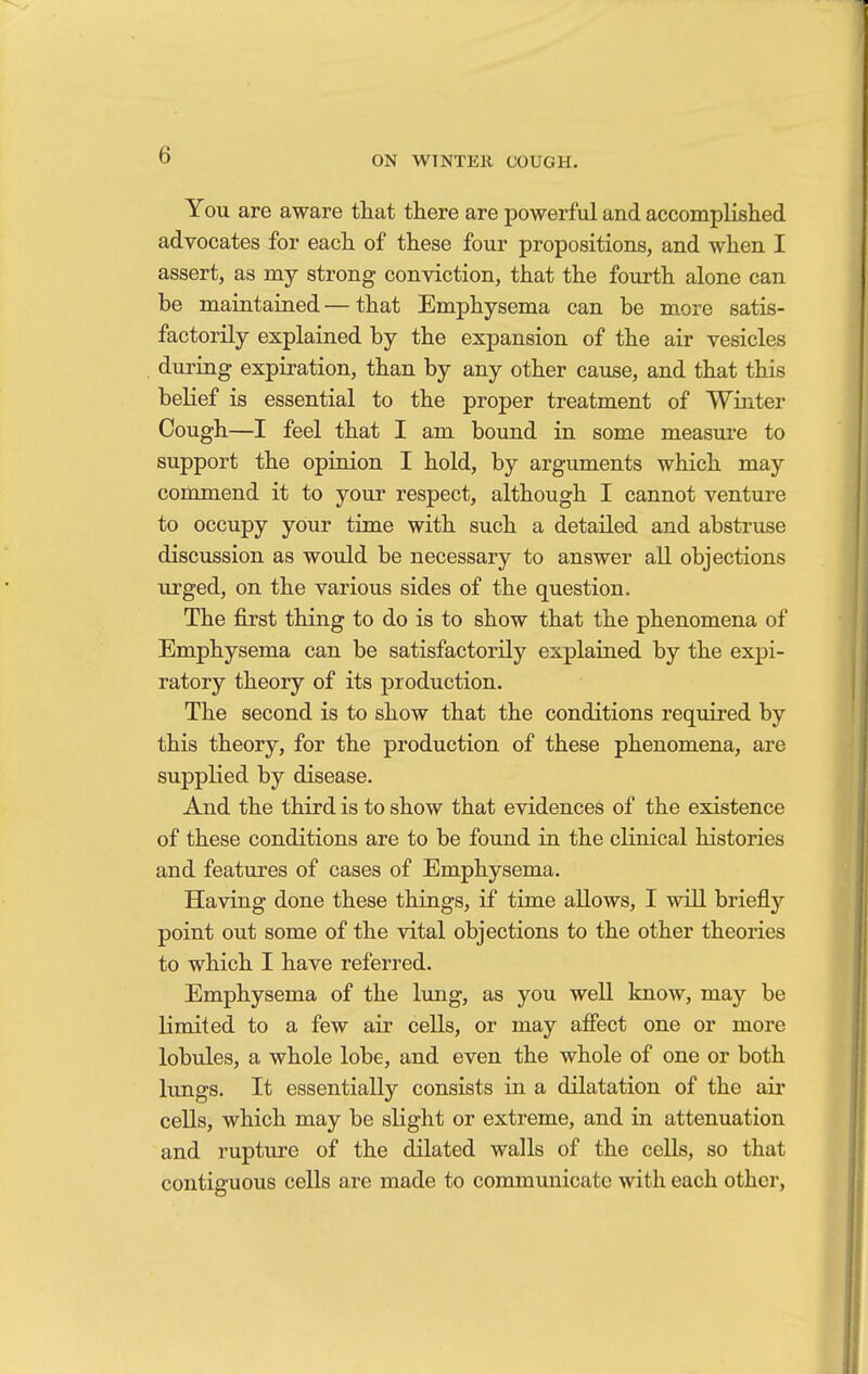 You are aware that there are powerful and accomplished advocates for each of these four propositions, and when I assert, as my strong conviction, that the fourth alone can be maintained — that Emphysema can be more satis- factorily explained by the expansion of the air vesicles during expiration, than by any other cause, and that this belief is essential to the proper treatment of Winter Cough—I feel that I am bound in some measure to support the opinion I hold, by arguments which may commend it to your respect, although I cannot venture to occupy your time with such a detailed and abstruse discussion as would be necessary to answer all objections urged, on the various sides of the question. The first thing to do is to show that the phenomena of Emphysema can be satisfactorily explained by the expi- ratory theory of its production. The second is to show that the conditions required by this theory, for the production of these phenomena, are supplied by disease. And the third is to show that evidences of the existence of these conditions are to be found in the clinical histories and features of cases of Emphysema. Having done these things, if time allows, I will briefly point out some of the vital objections to the other theories to which I have referred. Emphysema of the lung, as you well know, may be limited to a few air cells, or may affect one or more lobules, a whole lobe, and even the whole of one or both lungs. It essentially consists in a dilatation of the air cells, which may be slight or extreme, and in attenuation and rupture of the dilated walls of the cells, so that contiguous cells are made to communicate with each other,