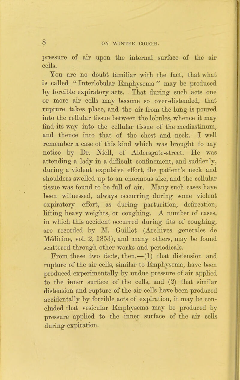 pressure of air upon the internal surface of the air cells. You are no doubt familiar with the fact, that what is called Interlobular Emphysema may be produced by forcible expiratory acts. That during such acts one or more air cells may become so over-distended, that rupture takes place, and the air from the lung is poured into the cellular tissue between the lobules, whence it may find its way into the cellular tissue of the mediastinum, and thence into that of the chest and neck. I well remember a case of this kind which was brought to my notice by Dr. Niell, of Aldersgate-street. He was attending a lady in a difficult confinement, and suddenly, during a violent expulsive effort, the patient's neck and shoulders swelled up to an enormous size, and the cellular tissue was found to be full of air. Many such cases have been witnessed, always occurring during some violent expiratory effort, as during parturition, defsecation, lifting heavy weights, or coughing. A number of cases, in which this accident occurred during fits of coughing, are recorded by M. Guillot (Archives generates de Medicine, vol. 2, 1853), and many others, may be found scattered through other works and periodicals. From these two facts, then,—(1) that distension and rupture of the air cells, similar to Emphysema, have been produced experimentally by undue pressure of air applied to the inner surface of the cells, and (2) that similar distension and rupture of the air cells have been produced accidentally by forcible acts of expiration, it may be con- cluded that vesicular Emphysema may be produced by pressure applied to the inner surface of the air cells during expiration.
