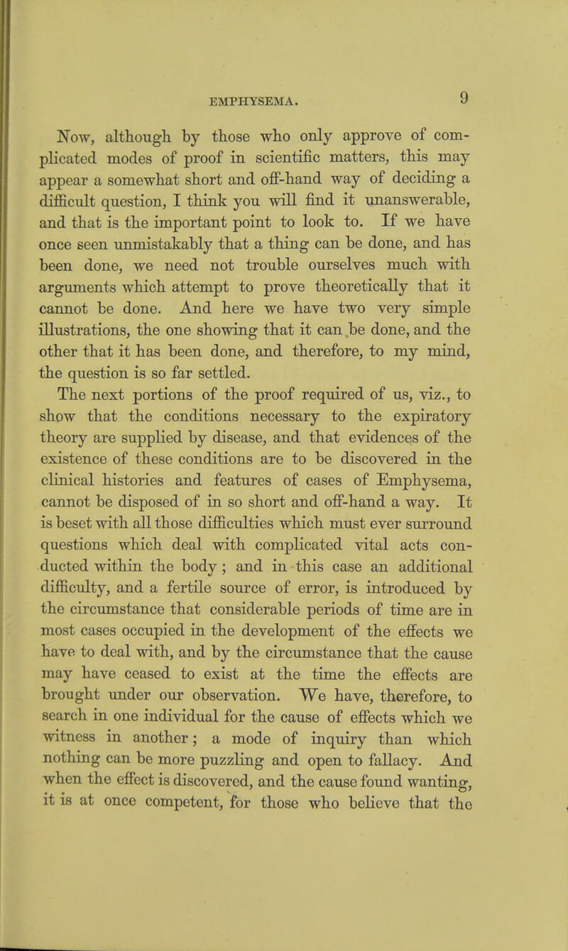 Now, although by those who only approve of com- plicated modes of proof in scientific matters, this may appear a somewhat short and off-hand way of deciding a difficult question, I think you will find it unanswerable, and that is the important point to look to. If we have once seen unmistakably that a thing can be done, and has been done, we need not trouble ourselves much with arguments which attempt to prove theoretically that it cannot be done. And here we have two very simple illustrations, the one showing that it can be done, and the other that it has been done, and therefore, to my mind, the question is so far settled. The next portions of the proof required of us, viz., to show that the conditions necessary to the expiratory theory are supplied by disease, and that evidences of the existence of these conditions are to be discovered in the clinical histories and features of cases of Emphysema, cannot be disposed of in so short and off-hand a way. It is beset with all those difficulties which must ever surround questions which deal with complicated vital acts con- ducted within the body; and in this case an additional difficulty, and a fertile source of error, is introduced by the circumstance that considerable periods of time are in most cases occupied in the development of the effects we have to deal with, and by the circumstance that the cause may have ceased to exist at the time the effects are brought under our observation. We have, therefore, to search in one individual for the cause of effects which we witness in another; a mode of inquiry than which nothing can be more puzzling and open to fallacy. And when the effect is discovered, and the cause found wanting, it is at once competent, for those who believe that the