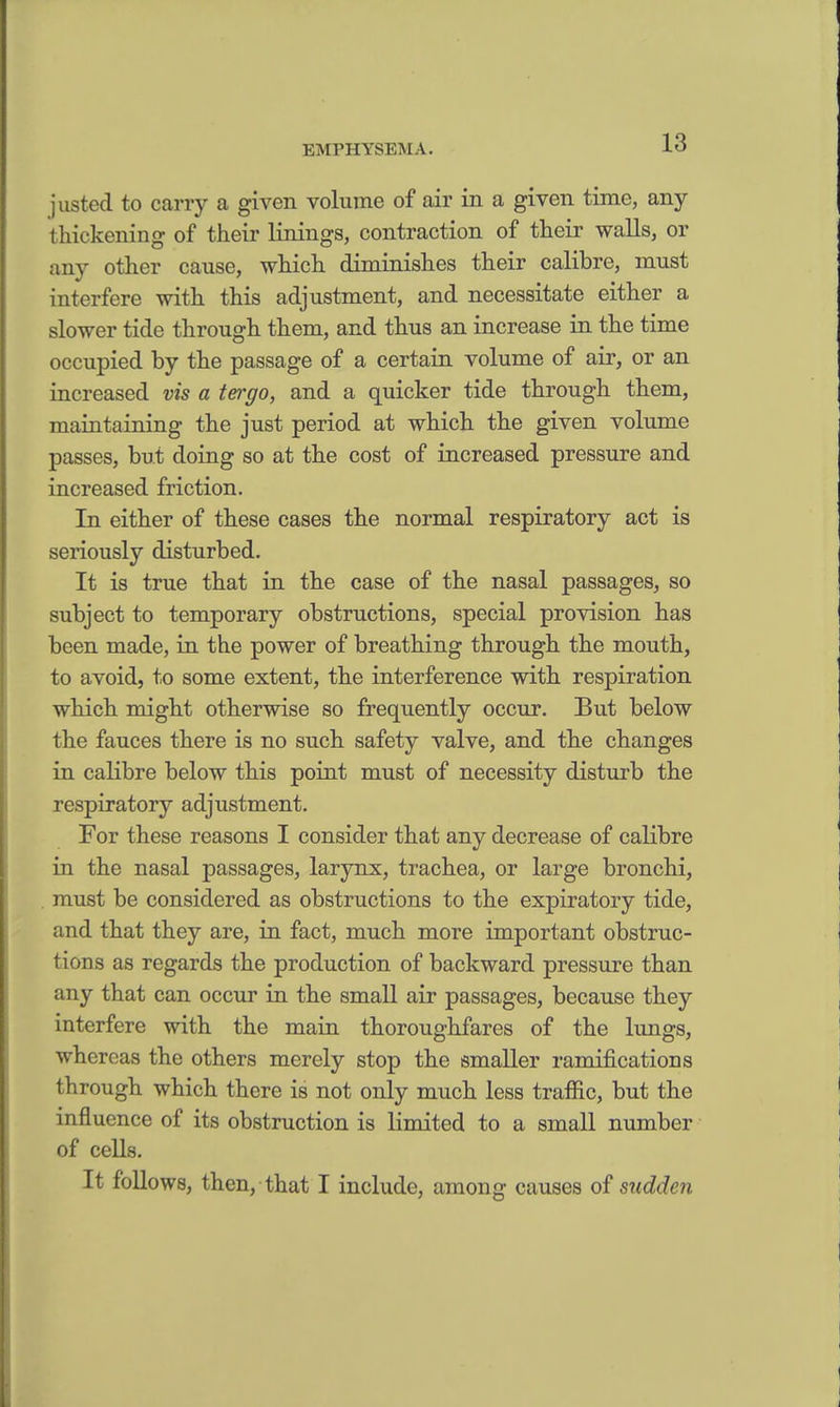 justed to carry a given volume of air in a given time, any t hickening of their linings, contraction of their walls, or any other cause, which diminishes their calibre, must interfere with this adjustment, and necessitate either a slower tide through them, and thus an increase in the time occupied by the passage of a certain volume of air, or an increased vis a tergo, and a quicker tide through them, mamtaining the just period at which the given volume passes, but doing so at the cost of increased pressure and increased friction. In either of these cases the normal respiratory act is seriously disturbed. It is true that in the case of the nasal passages, so subject to temporary obstructions, special provision has been made, in the power of breathing through the mouth, to avoid, to some extent, the interference with respiration which might otherwise so frequently occur. But below the fauces there is no such safety valve, and the changes in calibre below this point must of necessity disturb the respiratory adjustment. For these reasons I consider that any decrease of calibre in the nasal passages, larynx, trachea, or large bronchi, must be considered as obstructions to the expiratory tide, and that they are, in fact, much more important obstruc- tions as regards the production of backward pressure than any that can occur in the small air passages, because they interfere with the main thoroughfares of the lungs, whereas the others merely stop the smaller ramifications 1h rough which there is not only much less traffic, but the influence of its obstruction is limited to a small number of cells. It follows, then, that I include, among causes of sudden