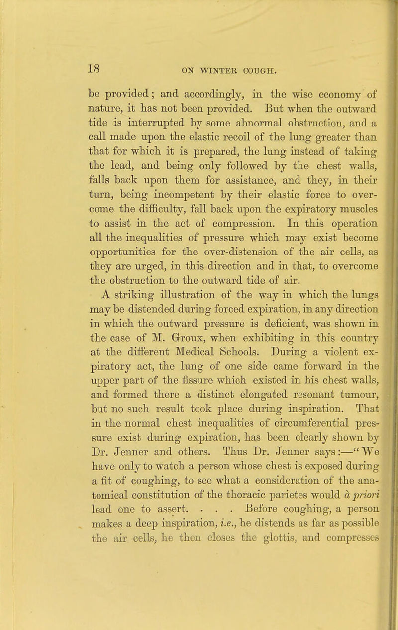 be provided; and accordingly, in the wise economy of nature, it has not been provided. But when the outward tide is interrupted by some abnormal obstruction, and a call made upon the elastic recoil of the lung greater than that for which it is prepared, the lung instead of taking the lead, and being only followed by the chest walls, falls back upon them for assistance, and they, in their turn, being incompetent by their elastic force to over- come the difficulty, fall back upon the expiratory muscles to assist in the act of compression. In this operation all the inequalities of pressure which may exist become opportunities for the over-distension of the air cells, as they are urged, in this direction and in that, to overcome the obstruction to the outward tide of air. A striking illustration of the way in which the lungs may be distended during forced expiration, in any direction in which the outward pressure is deficient, was shown in the case of M. Groux, when exhibiting in this country at the different Medical Schools. During a violent ex- piratory act, the lung of one side came forward in the upper part of the fissure which existed in his chest walls, and formed there a distinct elongated resonant tumour, but no such result took place during inspiration. That in the normal chest inequalities of circumferential pres- sure exist during expiration, has been clearly shown b}r Dr. Jenner and others. Thus Dr. Jenner says:— We have only to watch a person whose chest is exposed during a fit of coughing, to see what a consideration of the ana- tomical constitution of the thoracic parietes would a priori lead one to assert. . . . Before coughing, a person makes a deep inspiration, i.e., he distends as far as possible the air cells, he then closes the glottis, and compresses