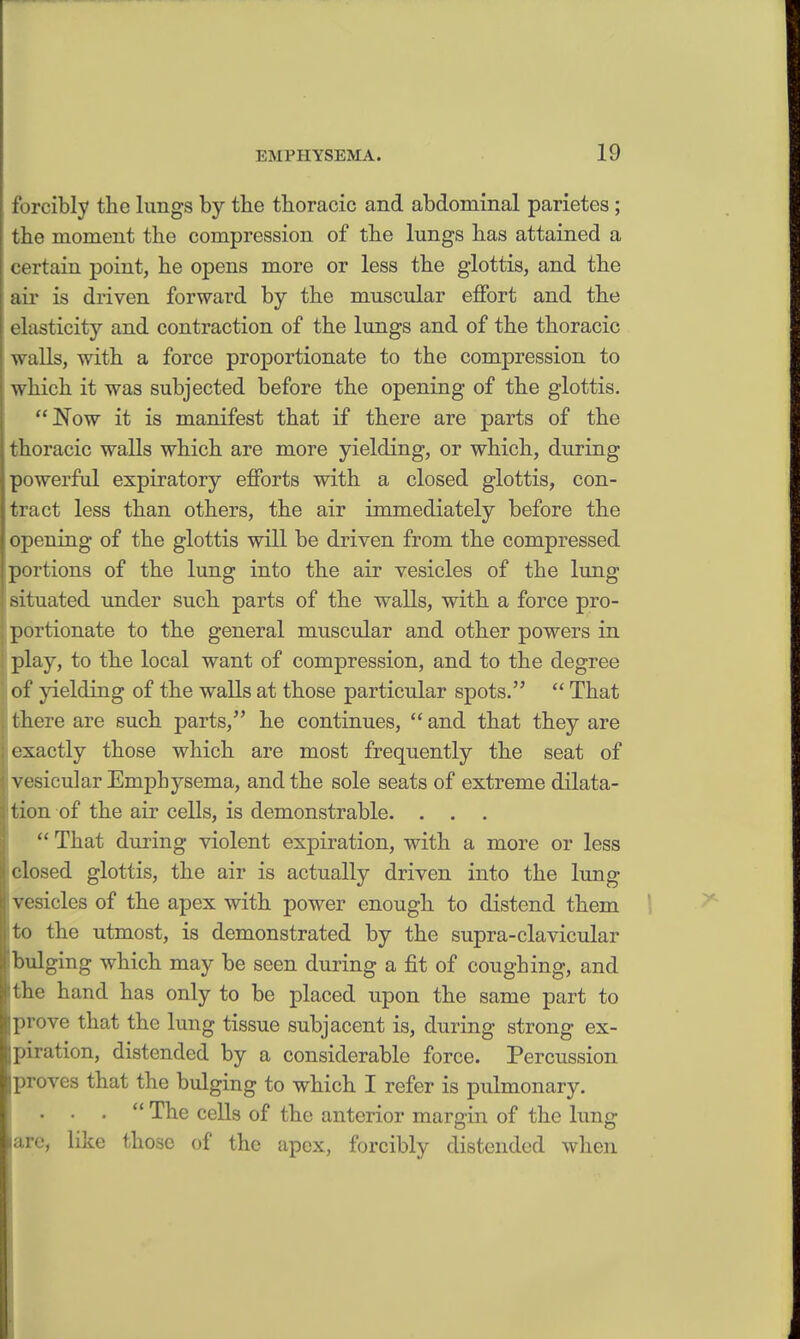 forcibly the lungs by the thoracic and abdominal parietes; the moment the compression of the lungs has attained a certain point, he opens more or less the glottis, and the air is driven forward by the muscular effort and the elasticity and contraction of the lungs and of the thoracic walls, with a force proportionate to the compression to which it was subjected before the opening of the glottis. Now it is manifest that if there are parts of the thoracic walls which are more yielding, or which, during powerful expiratory efforts with a closed glottis, con- tract less than others, the air immediately before the opening of the glottis will be driven from the compressed portions of the lung into the air vesicles of the lung situated under such parts of the walls, with a force pro- portionate to the general muscular and other powers in play, to the local want of compression, and to the degree of yielding of the walls at those particular spots.  That there are such parts, he continues,  and that they are exactly those which are most frequently the seat of vesicular Emphysema, and the sole seats of extreme dilata- tion of the air cells, is demonstrable. . .  That during violent expiration, with a more or less closed glottis, the air is actually driven into the lung vesicles of the apex with power enough to distend them to the utmost, is demonstrated by the supra-clavicular bulging which may be seen during a fit of coughing, and the hand has only to be placed upon the same part to prove that the lung tissue subjacent is, during strong ex- piration, distended by a considerable force. Percussion proves that the bulging to which I refer is pulmonary. . . .  The cells of the anterior margin of the lung lare, like those of the apex, forcibly distended when