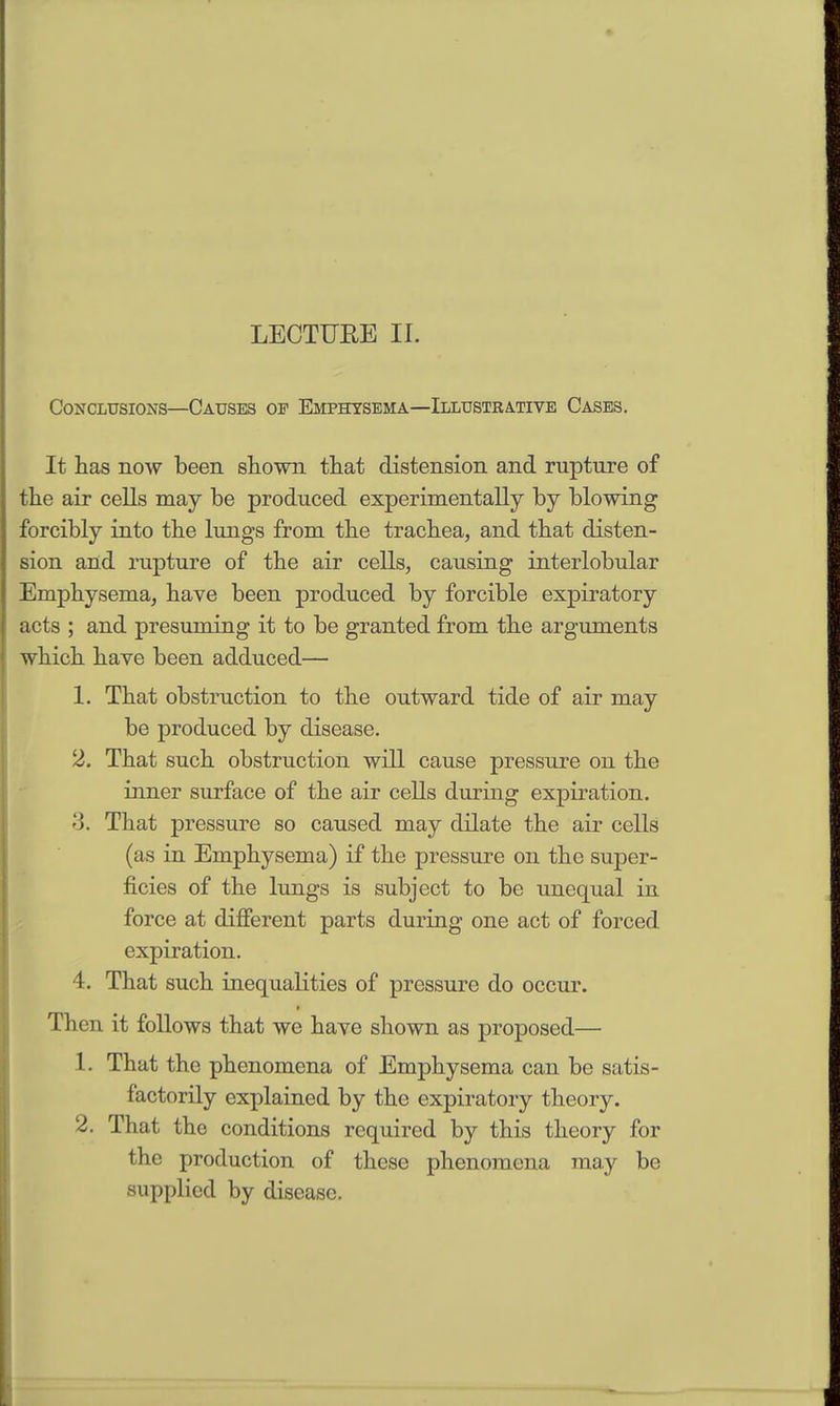 LECTURE II. Conclusions—Causes op Emphysema—Illustrative Cases. It lias now been shown that distension and rupture of the air cells may be produced experimentally by blowing forcibly into the lungs from the trachea, and that disten- sion and rupture of the air cells, causing interlobular Emphysema, have been produced by forcible expiratory acts ; and presuming it to be granted from the arguments which have been adduced— 1. That obstruction to the outward tide of air may be produced by disease. 2. That such obstruction will cause pressure on the inner surface of the air cells during expiration. •5. That pressure so caused may dilate the air cells (as in Emphysema) if the pressure on the super- ficies of the lungs is subject to be unequal in force at different parts during one act of forced expiration. 4. That such inequalities of pressure do occur. Then it follows that we have shown as proposed— 1. That the phenomena of Emphysema can be satis- factorily explained by the expiratory theory. 2. That the conditions required by this theory for the production of these phenomena may be supplied by disease.