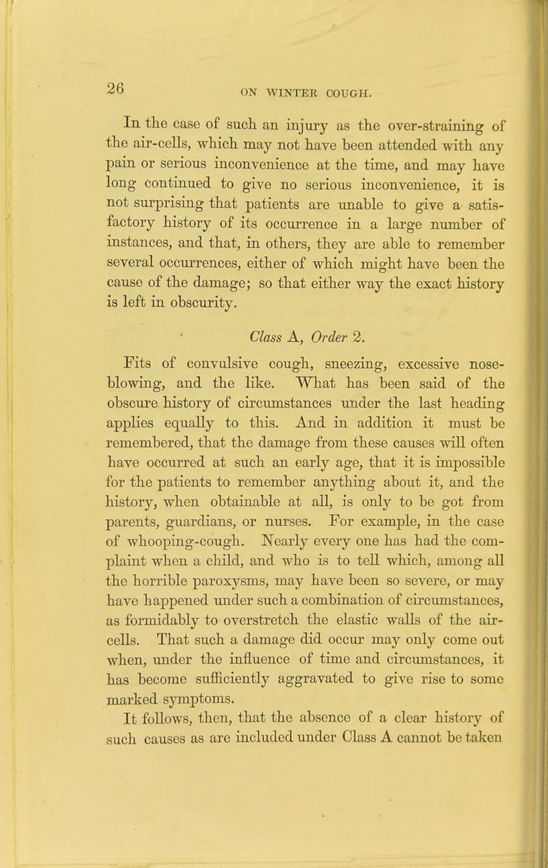 In the case of such an injury as the over-straining of the air-cells, which may not have been attended with any pain or serious inconvenience at the time, and may have long continued to give no serious inconvenience, it is not surprising that patients are unable to give a satis- factory history of its occurrence in a large number of instances, and that, in others, they are able to remember several occurrences, either of which might have been the cause of the damage; so that either way the exact history is left in obscurity. Class A, Order 2. Fits of convulsive cough, sneezing, excessive nose- blowing, and the like. What has been said of the obscure history of circumstances under the last heading applies equally to this. And in addition it must be remembered, that the damage from these causes will often have occurred at such an early age, that it is impossible for the patients to remember anything about it, and the history, when obtainable at all, is only to be got from parents, guardians, or nurses. For example, in the case of whooping-cough. Nearly every one has had the com- plaint when a child, and who is to tell which, among all the horrible paroxysms, may have been so severe, or may have happened under such a combination of circumstances, as formidably to overstretch the elastic walls of the air- cells. That such a damage did occur may only come out when, under the influence of time and circumstances, it has become sufficiently aggravated to give rise to some marked symptoms. It follows, then, that the absence of a clear history of such causes as are included under Class A cannot be taken