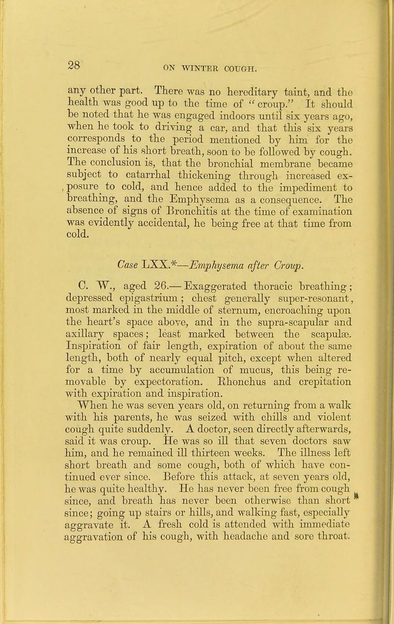 any other part. There was no hereditary taint, and the health was good up to the time of  croup. It should be noted that he was engaged indoors until six years ago, when he took to driving a car, and that this six years corresponds to the period mentioned by him for the increase of his short breath, soon to be followed by cough. The conclusion is, that the bronchial membrane became subject to catarrhal thickening through increased ex- , posure to cold, and hence added to the impediment to breathing, and the Emphysema as a consequence. The absence of signs of Bronchitis at the time of examination was evidently accidental, he being free at that time from cold. Case LXX.*—Emphysema after Croup. C. W., aged 26.— Exaggerated thoracic breathing; depressed epigastrium ; chest generally super-resonant, most marked in the middle of sternum, encroaching upon the heart's space above, and in the supra-scapular and axillary spaces; least marked between the scapulae. Inspiration of fair length, expiration of about the same length, both of nearly equal pitch, except when altered for a time by accumulation of mucus, this being re- movable by expectoration. Rhonchus and crepitation with expiration and inspiration. When he was seven years old, on returning from a walk with his parents, he was seized with chills and violent cough quite suddenly. A doctor, seen directly afterwards, said it was croup. He was so ill that seven doctors saw him, and he remained ill thirteen weeks. The illness left short breath and some cough, both of which have con- tinued ever since. Before this attack, at seven years old, he was quite healthy. He has never been free from cough since, and breath has never been otherwise than short since; going up stairs or hills, and walking fast, especially aggravate it. A fresh cold is attended with immediate aggravation of his cough, with headache and sore throat.