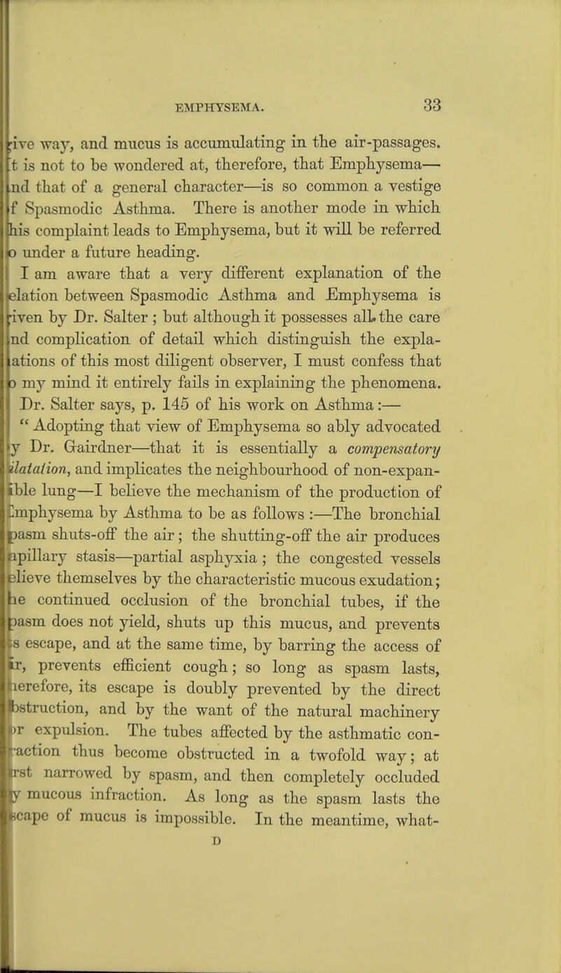 five way, and mucus is accumulating in the air-passages. t is not to be wondered at, therefore, that Emphysema— nd that of a general character—is so common a vestige f Spasmodic Asthma. There is another mode in which his complaint leads to Emphysema, but it will be referred o under a future heading. I am aware that a very different explanation of the elation between Spasmodic Asthma and Emphysema is iven by Dr. Salter ; but although it possesses all. the care d complication of detail which distinguish the expla- ations of this most diligent observer, I must confess that 3 my mind it entirely fails in explaining the phenomena. Dr. Salter says, p. 145 of his work on Asthma:—  Adopting that view of Emphysema so ably advocated y Dr. Grairdner—that it is essentially a compensatory Halation, and implicates the neighbourhood of non-expan- tble lung—I believe the mechanism of the production of Emphysema by Asthma to be as follows :—The bronchial asm shuts-off the air; the shutting-off the air produces pillary stasis—partial asphyxia; the congested vessels lieve themselves by the characteristic mucous exudation; e continued occlusion of the bronchial tubes, if the asm does not yield, shuts up this mucus, and prevents is escape, and at the same time, by barring the access of fcr, prevents efficient cough; so long as spasm lasts, here fore, its escape is doubly prevented by the direct Instruction, and by the want of the natural machinery >)T expulsion. The tubes affected by the asthmatic con- faction thus become obstructed in a twofold way; at st narrowed by spasm, and then completely occluded mucous infraction. As long as the spasm lasts the ape of mucus is impossible. In the meantime, what- D