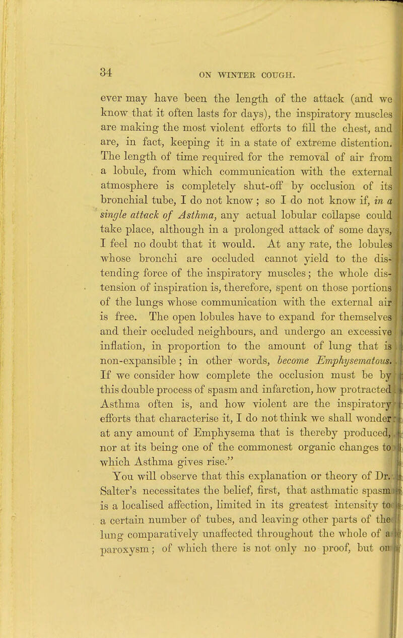 ever may have been the length, of the attack (and we know that it often lasts for days), the inspiratory muscles are making the most violent efforts to fill the chest, and are, in fact, keeping it in a state of extreme distention. The length of time required for the removal of air from a lobule, from which communication with the external atmosphere is completely shut-off by occlusion of its bronchial tube, I do not know ; so I do not know if, in a single attack of Asthma, any actual lobular collapse could take place, although in a prolonged attack of some days, I feel no doubt that it would. At any rate, the lobules whose bronchi are occluded cannot yield to the dis- tending force of the inspiratory muscles; the whole dis- tension of inspiration is, therefore, spent on those portions of the lungs whose communication with the external air is free. The open lobules have to expand for themselves and their occluded neighbours, and undergo an excessive inflation, in proportion to the amount of lung that is non-expansible ; in other words, become Emphysematous. If we consider how complete the occlusion must be by this double process of spasm and infarction, how protracted Asthma often is, and how violent are the inspiratory! efforts that characterise it, I do not think we shall wonder at any amount of Emphysema that is thereby produced, nor at its being one of the commonest organic changes to: which Asthma gives rise. You will observe that this explanation or theory of Dr.' Salter's necessitates the belief, first, that asthmatic spasnu is a localised affection, limited in its greatest intensity too a certain number of tubes, and leaving other parts of the( lung comparatively unaffected throughout the whole of aii paroxysm; of which there is not only no proof, but on