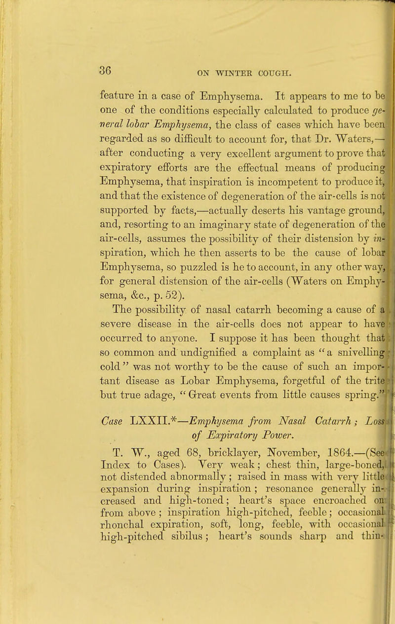 feature in a case of Emphysema. It appears to me to be one of the conditions especially calculated to produce ge- neral lobar Emphysema, the class of cases which have been regarded as so difficult to account for, that Dr. Waters,— after conducting a very excellent argument to prove that expiratory efforts are the effectual means of producing Emphysema, that inspiration is incompetent to produce it, and that the existence of degeneration of the air-cells is not supported by facts,—actually deserts his vantage ground, and, resorting to an imaginary state of degeneration of the air-cells, assumes the possibility of their distension by in\ spiration, which he then asserts to be the cause of lobar Emphysema, so puzzled is he to account, in any other way, for general distension of the air-cells (Waters on Emphy- sema, &c, p. 52). The possibility of nasal catarrh becoming a cause of a severe disease in the air-cells does not appear to have occurred to anyone. I suppose it has been thought that so common and undignified a complaint as  a snivelling cold  was not worthy to be the cause of such an impor- tant disease as Lobar Emphysema, forgetful of the trite but true adage,  Great events from little causes spring.! Case LXXIL*—Emphysema from Nasal Catarrh; Loss of Expiratory Power. T. W., aged 68, bricklayer, November, 1864.—(See* Index to Cases). Yery weak; chest thin, large-boncd,i not distended abnormally; raised in mass with very little expansion during inspiration ; resonance generally in-, creased and high-toned; heart's space encroached on: from above ; inspiration high-pitched, feeble; occasional rhonchal expiration, soft, long, feeble, with occasional high-pitched sibilus; heart's sounds sharp and thin-
