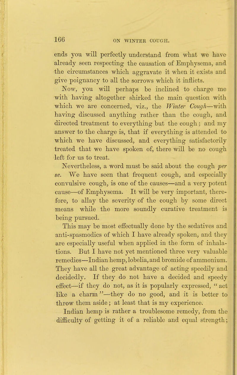 ends you will perfectly understand from what we have already seen respecting the causation of Emphysema, and the circumstances which aggravate it when it exists and give poignancy to all the sorrows which it inflicts. Now, you will perhaps be inclined to charge me with having altogether shirked the main question with which we are concerned, viz., the Winter Cough—with having discussed anything rather than the cough, and directed treatment to everything but the cough: and my answer to the charge is, that if everything is attended to which we have discussed, and everything satisfactorily treated that we have spoken of, there will be no cough left for us to treat. Nevertheless, a word must be said about the cough per se. We have seen that frequent cough, and especially convulsive cough, is one of the causes—and a very potent cause—of Emphysema. It will be very important, there- fore, to allay the severity of the cough by some direct means while the more soundly curative treatment is being pursued. This may be most effectually done by the sedatives and anti-spasmodics of which I have already spoken, and they are especially useful when applied in the form of inhala- tions. But I have not yet mentioned three very valuable remedies—Indian hemp, lobelia, and bromide of ammonium. They have all the great advantage of acting speedily and decidedly. If they do not have a decided and speedy effect—if they do not, as it is popularly expressed,  act like a charm—they do no good, and it is better to throw them aside; at least that is my experience. Indian hemp is rather a troublesome remedy, from the difficulty of getting it of a reliable and equal strength;