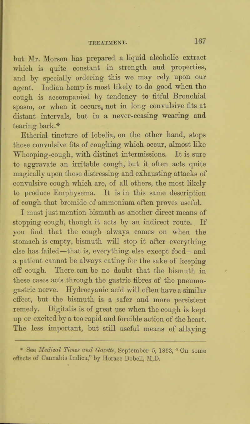 but Mr. Morson lias prepared a liquid alcoholic extract which is quite constant in strength and properties, and by specially ordering this we may rely upon our agent. Indian hemp is most likely to do good when the cough is accompanied by tendency to fitful Bronchial spasm, or when it occurs, not in long convulsive fits at distant intervals, but in a never-ceasing wearing and tearing bark.* Etherial tincture of lobelia, on the other hand, stops those convulsive fits of coughing which occur, almost like Whooping-cough, with distinct intermissions. It is sure to aggravate an irritable cough, but it often acts quite magically upon those distressing and exhausting attacks of convulsive cough which are, of all others, the most likely to produce Emphysema. It is in this same description of cough that bromide of ammonium often proves useful. I must just mention bismuth as another direct means of stopping cough, though it acts by an indirect route. If you find that the cough always comes on when the stomach is empty, bismuth will stop it after everything else has failed—that is, everything else except food—and a patient cannot be always eating for the sake of keeping off cough. There can be no doubt that the bismuth in these cases acts through the gastric fibres of the pneumo- gastric nerve. Hydrocyanic acid will often have a similar effect, but the bismuth is a safer and more persistent remedy. Digitalis is of great use when the cough is kept up or excited by a too rapid and forcible action of the heart. The less important, but still useful means of allaying * See Medical Times awl Gazette, September 5, 1863,  On some effects of Cannabis Indica, by Horace Dobell, M.D.