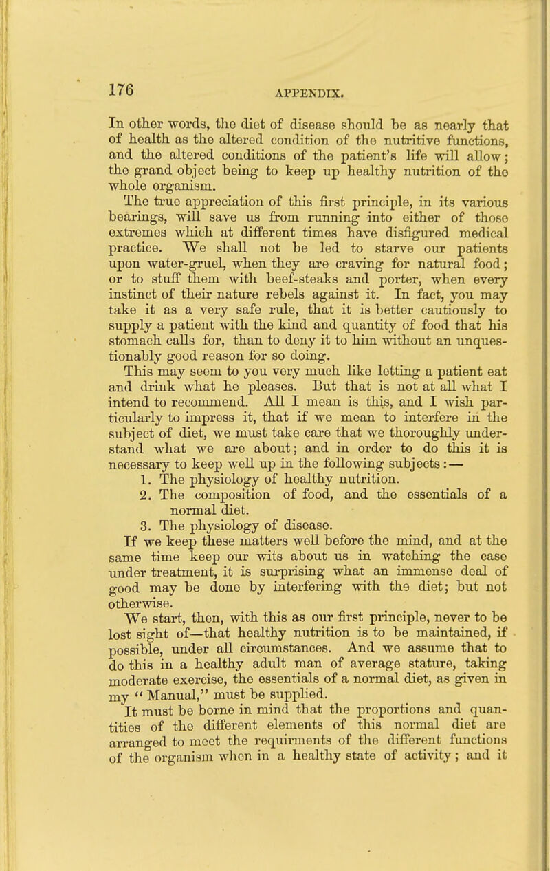 In other words, the diet of disease should be as nearly that of health as the altered condition of the nutritive functions, and the altered conditions of the patient's life will allow; the grand object being to keep up healthy nutrition of the whole organism. The true appreciation of this first principle, in its various bearings, will save us from running into either of those extremes which at different times have disfigured medical practice. We shall not be led to starve our patients upon water-gruel, when they are craving for natural food; or to stuff them with beef-steaks and porter, when every instinct of their nature rebels against it. In fact, you may take it as a very safe rule, that it is better cautiously to supply a patient with the kind and quantity of food that his stomach calls for, than to deny it to him without an unques- tionably good reason for so doing. This may seem to you very much like letting a patient eat and drink what he pleases. But that is not at all what I intend to recommend. All I mean is this, and I wish par- ticularly to impress it, that if we mean to interfere in the subject of diet, we must take care that we thoroughly under- stand what we are about; and in order to do this it is necessary to keep well up in the following subjects: — 1. The physiology of healthy nutrition. 2. The composition of food, and the essentials of a normal diet. 3. The physiology of disease. If we keep these matters well before the mind, and at the same time keep our wits about us in watching the case under treatment, it is surprising what an immense deal of good may be done by interfering with the diet; but not otherwise. We start, then, with this as our first principle, never to be lost sight of—that healthy nutrition is to be maintained, if possible, under all circumstances. And we assume that to do this in a healthy adult man of average stature, taking moderate exercise, the essentials of a normal diet, as given in my  Manual, must be supplied. It must be borne in mind that the proportions and quan- tities of the different elements of this normal diet are arranged to meet the requirments of the different functions of the organism when in a healthy state of activity; and it