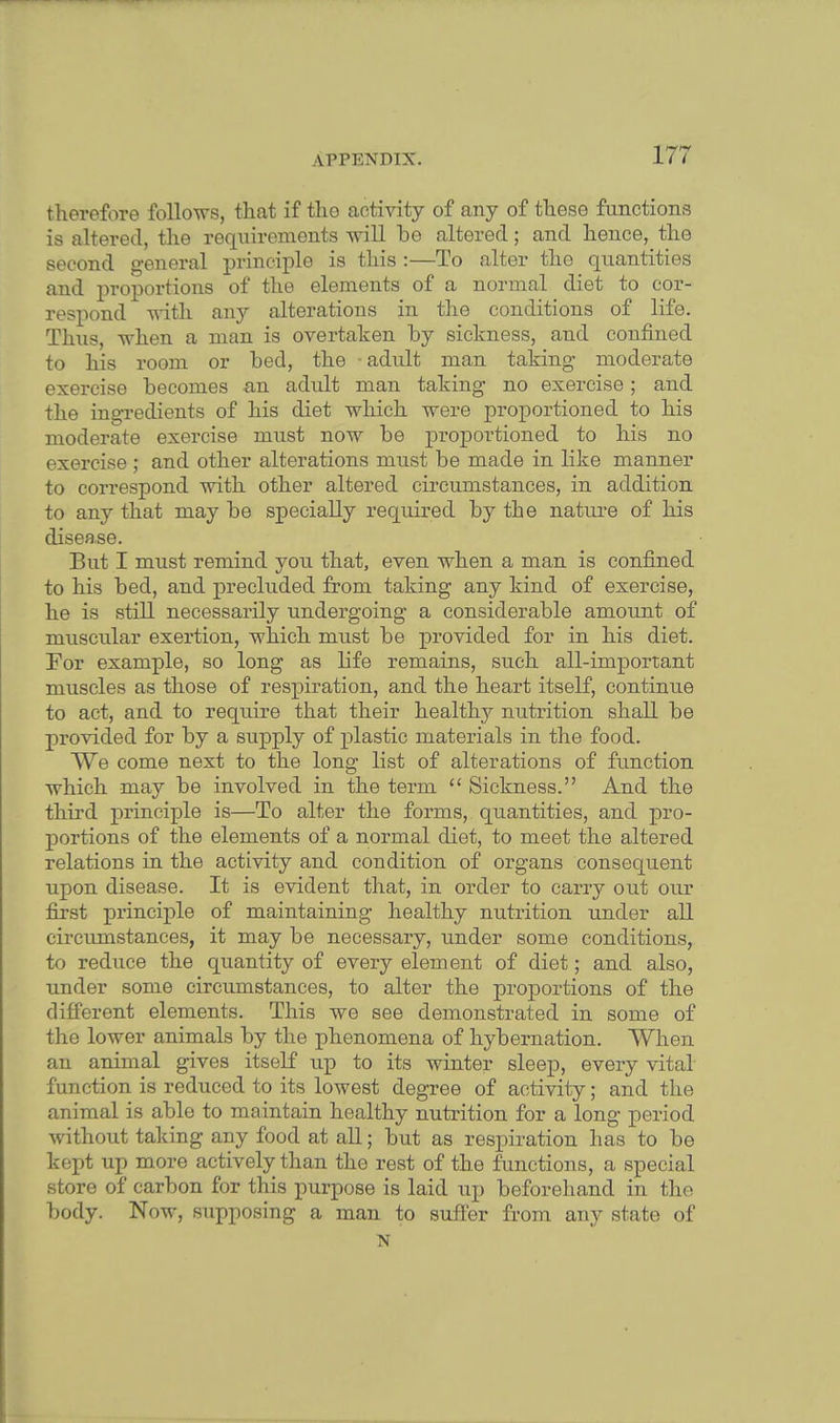 therefore follows, that if tho activity of any of these functions is altered, the requirements will be altered; and hence, the second general principle is this :—To alter the quantities and proportions of the elements of a normal diet to cor- respond with any alterations in the conditions of life. Thus, when a man is overtaken by sickness, and confined to his room or bed, the • adult man taking moderate exercise becomes an adult man taking no exercise; and the ingredients of his diet which were proportioned to his moderate exercise must now be proportioned to his no exercise ; and other alterations must be made in bike manner to correspond with other altered circumstances, in addition to any that may be specially required by the nature of his disease. But I must remind you that, even when a man is confined to his bed, and precluded from taking any kind of exercise, he is still necessarily undergoing a considerable amount of muscular exertion, which must be provided for in his diet. For example, so long as bfe remains, such all-important muscles as those of respiration, and the heart itself, continue to act, and to require that their healthy nutrition shall be provided for by a supply of plastic materials in the food. We come next to the long list of alterations of function which may be involved in the term  Sickness. And the third principle is—To alter the forms, quantities, and pro- portions of the elements of a normal diet, to meet the altered relations in the activity and condition of organs consequent upon disease. It is evident that, in order to carry out our first principle of maintaining healthy nutrition under all circumstances, it may be necessary, under some conditions, to reduce the quantity of every element of diet; and also, under some circumstances, to alter the proportions of the different elements. This we see demonstrated in some of the lower animals by the phenomena of hybernation. When an animal gives itself up to its winter sleep, every vital function is reduced to its lowest degree of activity; and the animal is able to maintain healthy nutrition for a long period without talcing any food at all; but as respiration has to be kept up more actively than the rest of the functions, a special store of carbon for this purpose is laid up beforehand in the body. Now, supposing a man to suffer from any state of N