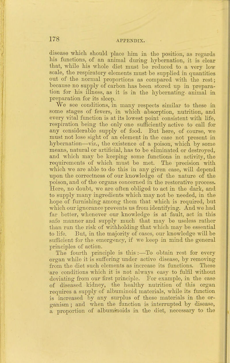 APPENDIX. disease which should place him in the position, as regards his functions, of an animal during hybernation, it is clear that, while his whole diet must he reduced to a very low scale, the respiratory elements must be supplied in quantities out of the normal proportions as compared with the rest; because no supply of carbon has been stored up in prepara- tion for his illness, as it is in the hybernating animal in preparation for its sleep. We see conditions, in many respects similar to these in some stages of fevers, in which absorption, nutrition, and every vital function is at its lowest point consistent with life, respiration being the only one sufficiently active to call for any considerable supply of food. But here, of course, we must not lose sight of an element in the case not present in hybernation—viz., the existence of a poison, which by some means, natural or artificial, has to be eliminated or destroyed, and which may be keeping some functions in activity, the requirements of which must be met. The precision with which we are able to do this in any given case, will depend upon the correctness of our knowledge of the nature of the poison, and of the organs concerned in the restorative process. Here, no doubt, we are often obliged to act in the dark, and to supply many ingredients which may not be needed, in the hope of furnishing among them that which is required, but which our ignorance prevents us from identifying. And we had far better, whenever our knowledge is at fault, act in this safe manner and supply much that may be useless rather than run the risk of withholding that which may be essential to life. But, in the majority of cases, our knowledge will be sufficient for the emergency, if we keep in mind the general principles of action. The fourth principle is this :—To obtain rest for every organ while it is suffering under active disease, by removing from the diet such elements as increase its functions. These are conditions which it is not always easy to fulfil without deviating from our first principle. For example, in the case of diseased kidney, the healthy nutrition of this organ requires a supply of albuminoid materials, while its function is increased by any surplus of these materials in the or- ganism ; and when the function is interrupted by disease, a proportion of albuminoids in the diet, necessary to the