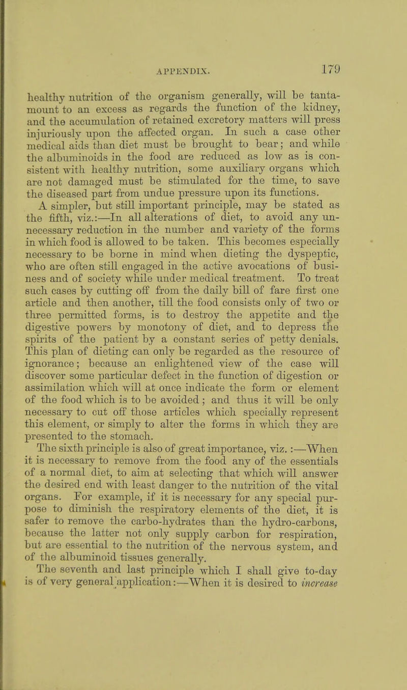 170 healthy nutrition of the organism generally, will be tanta- mount to an excess as regards the function of the kidney, and the accumulation of retained excretory matters will press injuriously upon the affected organ. In such a case other medical aids than diet must be brought to bear; and while the albuminoids in the food are reduced as low as is con- sistent with healthy nutrition, some auxiliary organs which are not damaged must be stimulated for the time, to save the diseased part from undue pressure upon its functions. A simpler, but still important principle, may be stated as the fifth, viz.:—In all alterations of diet, to avoid any un- necessary reduction in the number and variety of the forms in which food is allowed to be taken. This becomes especially necessary to be borne in mind when dieting the dyspeptic, who are often still engaged in the active avocations of busi- ness and of society while under medical treatment. To treat such cases by cutting off from the daily bill of fare first one article and then another, till the food consists only of two or three permitted forms, is to destroy the appetite and the digestive powers by monotony of diet, and to depress the spirits of the patient by a constant series of petty denials. This plan of dieting can only be regarded as the resource of ignorance; because an enlightened view of the case will discover some particular defect in the function of digestion or assimilation which will at once indicate the form or element of the food which is to be avoided ; and thus it will be only necessary to cut off those articles which specially represent this element, or simply to alter the forms in which they are presented to the stomach. The sixth principle is also of great importance, viz. :—When it is necessary to remove from the food any of the essentials of a normal diet, to aim at selecting that which will answer the desired end with least danger to the nutrition of the vital organs. For example, if it is necessary for any special pur- pose to diminish the respiratory elements of the diet, it is safer to remove the carbo-hydrates than the hydro-carbons, because the latter not only supply carbon for respiration, but are essential to the nutrition of the nervous system, and of the albuminoid tissues generally. The seventh and last principle which I shall give to-day is of very general application:—When it is desired to increase