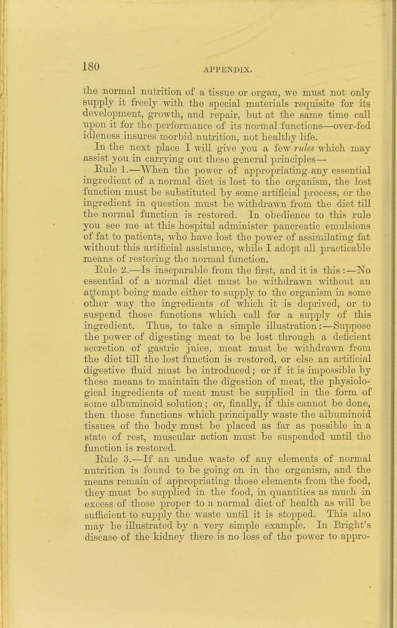 the normal nutrition of a tissue or organ, we must not only supply it freely with the special materials requisite for its development, growth, and repair, but at the same time call upon it for the performance of its normal functions—over-fed idleness insures morbid nutrition, not healthy life. In the next place I will give you a few rules which may assist you in carrying out these general principles— Hule 1.—When the power of appropriating any essential ingredient of a normal diet is lost to the organism, the lost function must be substituted by some artificial process, or the ingredient in question must be withdrawn from the diet till the normal function is restored. In obedience to this rule you see me at this hospital administer pancreatic emulsions of fat to patients, who have lost the power of assimilating fat without this artificial assistance, while I adopt all practicable means of restoring the normal function. Rule 2.—Is inseparable from the first, and it is this :—No essential of a' normal diet must be withdrawn without an attempt being made either to supply to the organism in some other way the ingredients of which it is deprived, or to suspend those functions which call for a supply of this ingredient. Thus, to take a simple illustration:—Suppose the power of digesting meat to be lost through a deficient secretion of gastric juice, meat must be withdrawn from the diet till the lost function is restored, or else an artificial digestive fluid must be introduced; or if it is impossible by these mean3 to maintain the digestion of meat, the physiolo- gical ingredients of meat must be supplied in the form of some albuminoid solution; or, finally, if this cannot be done, then those functions which principally waste the albuminoid tissues of the body must be placed as far as possible in a state of rest, muscular action must be suspended until the function is restored. Hide 3.—If an undue waste of any elements of normal nutrition is found to be going on in the organism, and the means remain of appropriating those elements from the food, they must be supplied in the food, in quantities as much in excess of those proper to a normal diet of health as will be sufficient to supply the waste until it is stopped. This also may be illustrated by a very simple example. In Bright's disease of the kidney there is no loss of the power to appro-
