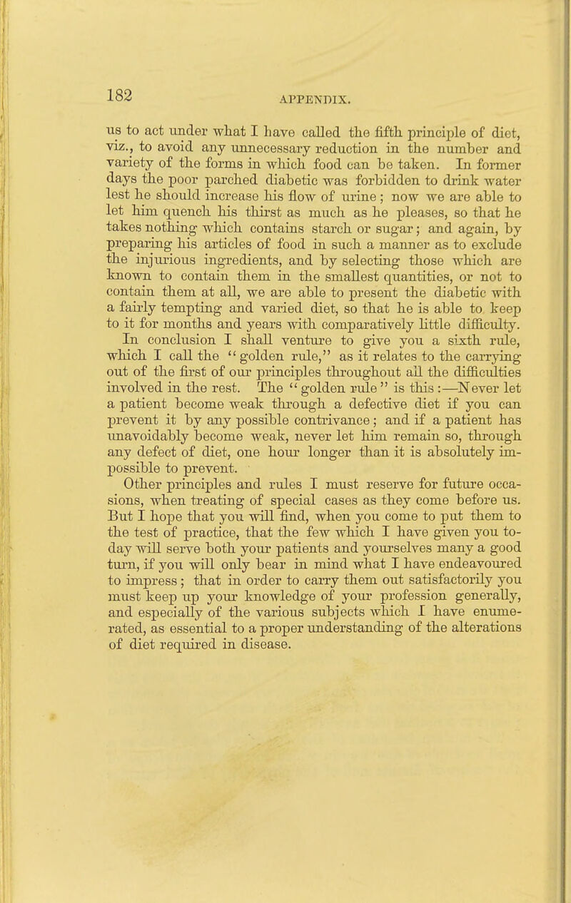 APPENDIX. us to act under what I have called the fifth principle of diet, viz., to avoid any unnecessary reduction in the number and variety of the forms in which food can be taken. In former days the poor parched diabetic was forbidden to drink water lest he should increase his flow of urine ; now we are able to let him quench his thirst as much as he pleases, so that he takes nothing which contains starch or sugar; and again, by preparing his articles of food in such a manner as to exclude the injurious ingredients, and by selecting those which are known to contain them in the smallest quantities, or not to contain them at all, we are able to present the diabetic with a fairly tempting and varied diet, so that he is able to keep to it for months and years with comparatively little difficulty. In conclusion I shall venture to give you a sixth rule, which I call the  golden rule, as it relates to the carrying out of the first of our principles throughout ail the difficulties involved in the rest. The  golden rule  is this :—Never let a patient become weak through a defective diet if you can prevent it by any possible contrivance; and if a patient has unavoidably become weak, never let him remain so, through any defect of diet, one hour longer than it is absolutely im- possible to prevent. Other principles and rules I must reserve for future occa- sions, when treating of special cases as they come before us. But I hope that you will find, when you come to put them to the test of practice, that the few which I have given you to- day will serve both your patients and yourselves many a good turn, if you will only bear in mind what I have endeavoured to impress; that in order to carry them out satisfactorily you must keep up your knowledge of your profession generally, and especially of the various subjects which I have enume- rated, as essential to a proper understanding of the alterations of diet required in disease.