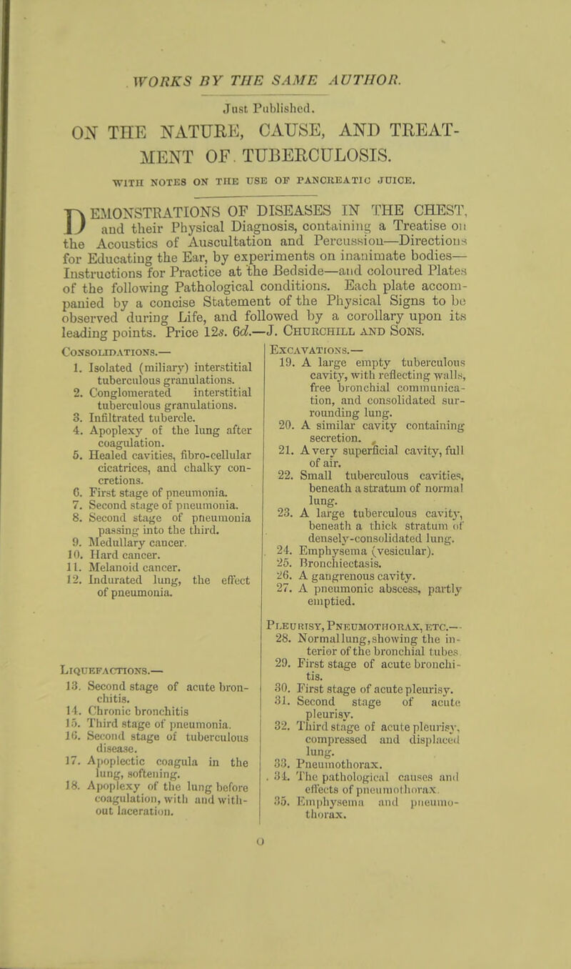WORKS BY THE SAME AUTHOR. Just Published. ON THE NATURE, CAUSE, AND TREAT- MENT OF TUBERCULOSIS. WITH NOTKS ON THE USE OF PAN CK E A TIC JUICE. DEMONSTRATIONS OF DISEASES IN THE CHEST, and their Physical Diagnosis, containing a Treatise on the Acoustics of Auscultation and Percussion—Directions for Educating the Ear, by experiments on inanimate bodies— Instructions for Practice at the Bedside—and coloured Plates of the following Pathological conditions. Each plate accom- panied by a concise Statement of the Physical Signs to bo observed during Life, and followed by a corollary upon its leading points. Price 12s. 6d.—J. Churchill and Sons. Consolidations.— 1. Isolated (miliary) interstitial tuberculous granulations. 2. Conglomerated interstitial tuberculous granulations. 3. Infiltrated tubercle. 4. Apoplexy of the lung after coagulation. 5. Healed cavities, fibro-cellular cicatrices, and chalky con- cretions. G. First stage of pneumonia. 7. Second stage of pneumonia. 8. Second stage of pneumonia passing into the third. 9. Medullary cancer. 10. Hard cancer. 11. Melanoid cancer. 12. Indurated lung, the effect of pneumonia. Liquefactions.— 13. Second stage of acute bron- chitis. 11. Chronic bronchitis Jo. Third stage of pneumonia. 1G. Second stage of tuberculous disease. 17. Apoplectic coagula in the lung, softening. 18. Apoplexy of the lung before coagulation, with and with- out laceration. Excavations.— 19. A large empty tuberculous cavity, with reflecting walls, free bronchial communica- tion, and consolidated sur- rounding lung. 20. A similar cavity containing secretion. , 21. Avery superficial cavity, full of air. 22. Small tuberculous cavities, beneath a stratum of normal lung. 23. A large tuberculous cavity, beneath a thick stratum of densely-consolidated lung. 24. Emphysema (vesicular). 25. Bronchiectasis. 26. A gangrenous cavity. 27. A pneumonic abscess, partly emptied. Pleuiusy, Pneumothorax, etc.— 28. Normallung,showing the in- terior of the bronchial t ubes 29. First stage of acute bronchi tis. 30. First stage of acute pleurisy. 31. Second stage of acute pleurisy. 32. Third stage of acute pleurisy, compressed and displaced lung. 33. Pneumothorax. 34. The pathological causes and ell'ects of pneumothorax, 35. Emphysema and pneumo- thorax. o