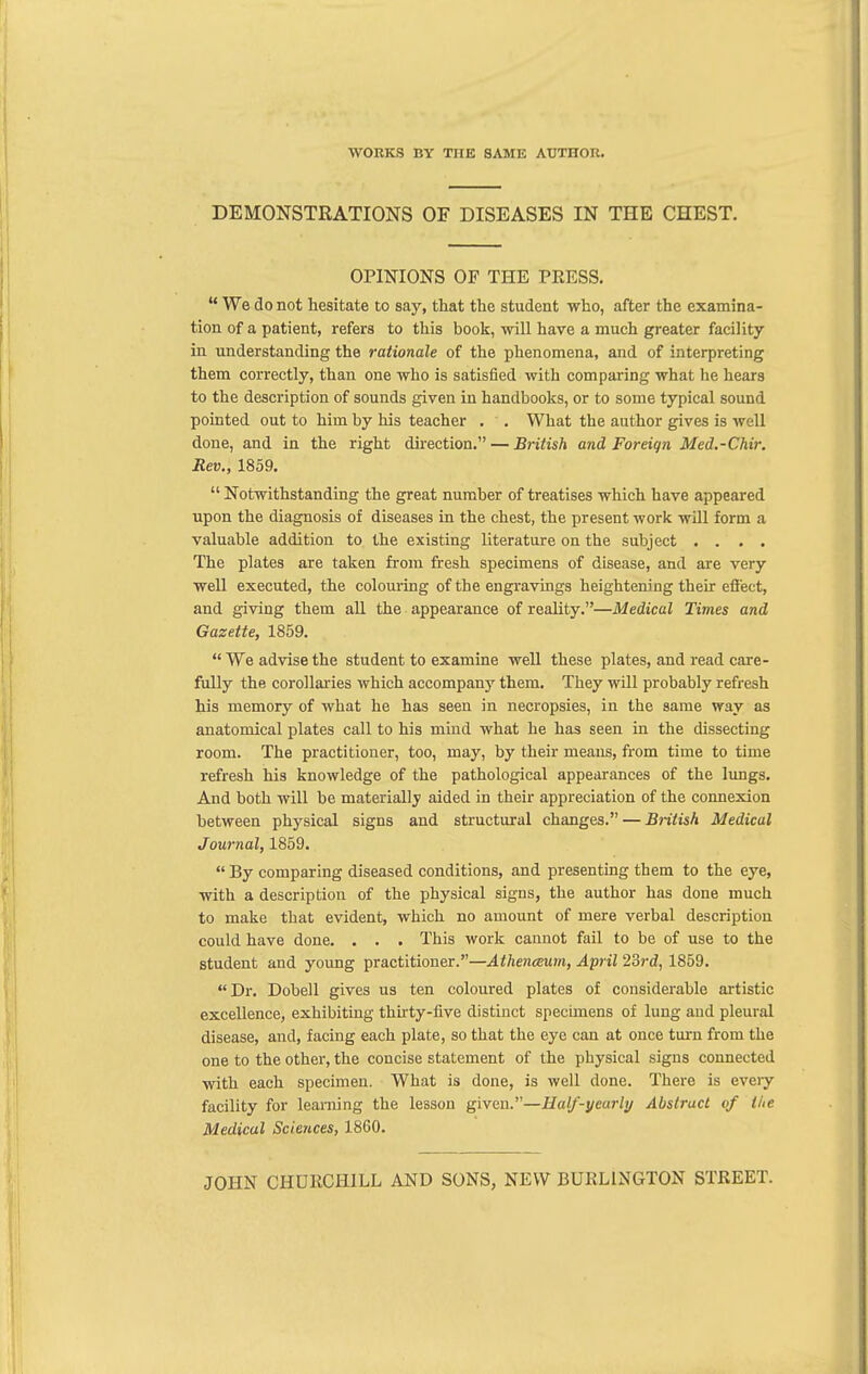 DEMONSTRATIONS OF DISEASES IN THE CHEST. OPINIONS OF THE PEESS.  We do not hesitate to say, that the student who, after the examina- tion of a patient, refers to this book, will have a much greater facility in understanding the rationale of the phenomena, and of interpreting them correctly, than one who is satisfied with comparing what he hears to the description of sounds given in handbooks, or to some typical sound pointed out to him by his teacher . . What the author gives is well done, and in the right direction. — British and Foreign Med.-Chir. Rev., 1859.  Notwithstanding the great number of treatises which have appeared upon the diagnosis of diseases in the chest, the present work will form a valuable addition to the existing literature on the subject .... The plates are taken from fresh specimens of disease, and are very well executed, the colouring of the engravings heightening their effect, and giving them all the appearance of reality.—Medical Times and Gazette, 1859.  We advise the student to examine well these plates, and read care- fully the corollaries which accompany them. They will probably refresh his memory of what he has seen in necropsies, in the same way as anatomical plates call to his mind what he has seen in the dissecting room. The practitioner, too, may, by their means, from time to time refresh his knowledge of the pathological appearances of the lungs. And both will be materially aided in their appreciation of the connexion between physical signs and structural changes. — British Medical Journal, 1859.  By comparing diseased conditions, and presenting them to the eye, with a description of the physical signs, the author has done much to make that evident, which no amount of mere verbal description could have done. . . . This work cannot fail to be of use to the student and young practitioner.—Athenaeum, April 23rd, 1859. Dr. Dobell gives us ten coloured plates of considerable artistic excellence, exhibiting thirty-five distinct specimens of lung and pleural disease, and, facing each plate, so that the eye can at once turn from the one to the other, the concise statement of the physical signs connected with each specimen. What is done, is well done. There is every facility for learning the lesson given.—Half-yeurli/ Abstract of the Medical Sciences, 1860.