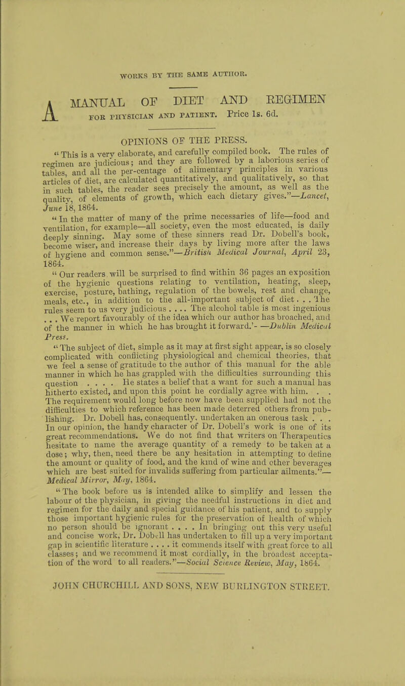 MANUAL OF DIET AND EEGTMEN for physician and patient. Price Is. 6d. OPINIONS OF THE PRESS.  This is a verv elaborate, and carefully compiled book. The rules of regimen are judicious; and they are followed by a laborious series of t-ibles and all the per-centage of alimentary principles in various article's of diet, are calculated quantitatively, and qualitatively, so that in such tables, the reader sees precisely the amount, as well as the quality, of elements of growth, which each dietary gives.—Lancet, June 18,1864.  In the matter of many of the prime necessaries of life—food and ventilation, for example—all society, even the most educated, is daily deeply sinning. May some of these sinners read Dr. Dobell's book, become wiser, and increase their days by living more after the laws of hygiene and common sense.—British Medical Journal, April 23, 1864.  Our readers will be surprised to find within 36 pages an exposition of the hygienic questions relating to ventilation, heating, sleep, exercise, posture, bathing, regulation of the bowels, rest and change, meals, etc., in addition to the all-important subject of diet. ..'Ihe rules seem to us very judicious .... The alcohol table is most ingenious We report favourably of the idea which our author has broached, and of the manner in which he has brought it forward.' Dublin Medical Press.  The subject of diet, simple as it may at first sight appear, is so closely complicated with conflicting physiological and chemical theories, that we feel a sense of gratitude to the author of this manual for the able manner in which he has grappled with the difficulties surrounding this question .... He states a belief that a want for such a manual has hitherto existed, and upon this point he cordially agree with him. . . The requirement would long before now have been supplied had not the difficulties to which reference has been made deterred others from pub- lishing. Dr. Dobell has, consequently, undertaken an onerous task . . . In our opinion, the handy character of Dr. Dobell's work is one of its great recommendations. We do not find that writers on Therapeutics hesitate to name the average quantitj' of a remedy to be taken at a dose; why, then, need there be any hesitation in attempting to define the amount or quality of food, and the kind of wine and ether beverages which are best suited for invalids suffering from particular ailments.— Medical Mirror, May, 1864.  The book before us is intended alike to simplify and lessen the labour of the physician, in giving the needful instructions in diet and regimen for the daily and special guidance of his patient, and to supply those important hygienic rules for the preservation of health of which no person should be ignorant .... In bringing out this very useful and concise work, Dr. Dobell has undertaken to fill up a very important gap in scientific literature .... it commends itself with great force to all classes; and we recommend it most cordially, in the broadest accepta- tion of the word to all readers.—Sociul Science Review, May, 1»64.