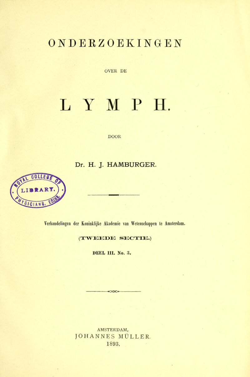 ONDERZOEKINGEN OVER DE LYMPH. DOOR Dr. H. J. HAMBURGER. Verhandelingen der Koninklijke Akadcmie van Wetenschappen te Amsterdam. (TWEEDE SECTIE.) DEEL III. No. 3. «•ooo AMSTERDAM, JOHANNES MÜLLER. 1893.