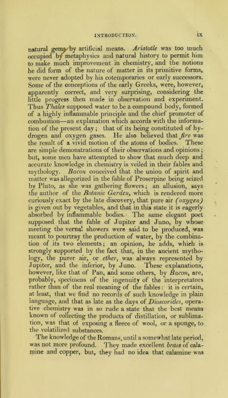 natural gem^by artificial means. Aristotle was too much occupied by metaphysics and natural history to permit him to make much improvement in chemistry, and the notions he did form of the nature of matter in its primitive forms, were never adopted by his cotemporaries or early successors. Some of the conceptions of the early Greeks, were, however, apparently correct, and very surprising, considering the little progress then made in observation and experiment. Thus Thales supposed water to be a compound body, formed of a highly inflammable principle and the chief promoter of combustion—an explanation which accords with the informa- tion of the present day; that of its being constituted of hy- drogen and oxygen gases. He also believed that fire was the result of a vivid motion of the atoms of bodies. These are simple demonstrations of their observations and opinions ; but, some men have attempted to show that much deep and accurate knowledge in chemistry is veiled in their fables and mythology. Bacon conceived that the union of spirit and matter was allegorized in the fable of Proserpine being seized by Pluto, as she was gathering flowers; an allusion, says the author of the Botanic Garden, which is rendered more curiously exact by the late discovery, that pure air (oxygen) is given out by vegetables, and that in this state it is eagerly absorbed by inflammable bodies.- The same elegant poet supposed that the fable of Jupiter and Juno, by whose meeting the vernal showers were said to be produced, was meant to pourtray the production of water, by the combina- tion of its two elements; an opinion, he adds, which is strongly supported by the fact that, in the ancient mytho- logy, the purer air, or ethery was always represented by Jupiter, and the inferior, by Juno. These explanations, however, like that of Pan, and some others, by Bacon, are, probably, specimens of the ingenuity of the interpretators rather than of the real meaning of the fables : it is certain, at least, that we find no records of such knowledge in plain language, and that as late as the days of Dioscorides, opera- tive chemistry was in so rude a state that the best means known of collecting the products of distillation, or sublima- tion, was that of exposing a fleece of wool, or a sponge, to the volatilized substances. The knowledge of the Romans, until a somewhat late period, was not more profound. They made excellent brass of cala- mine and copper, but, they had no idea that calamine was