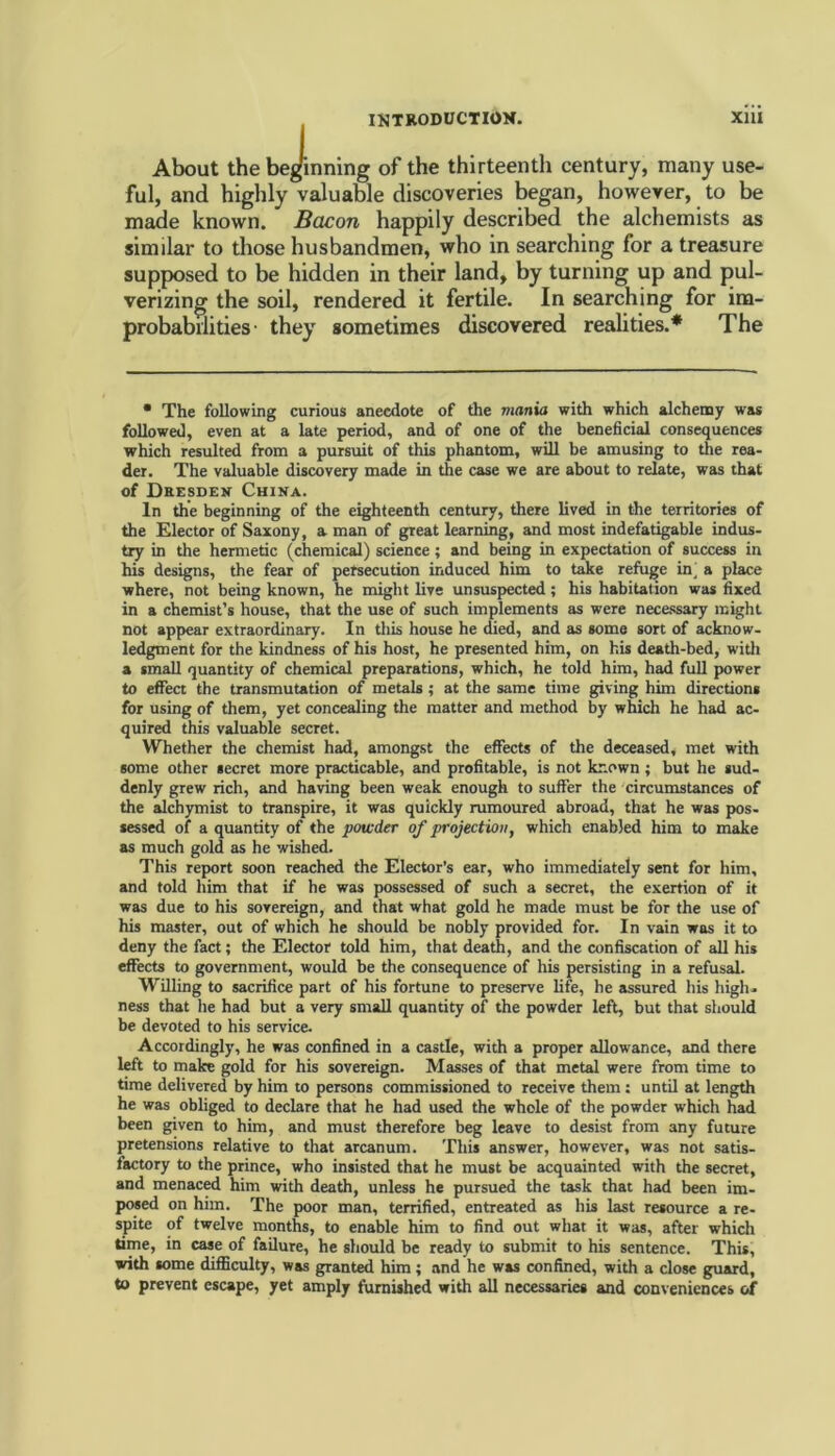 ejii About the beginning of the thirteenth century, many use- ful, and highly valuable discoveries began, however, to be made known. Bacon happily described the alchemists as similar to those husbandmen, who in searching for a treasure supposed to be hidden in their land, by turning up and pul- verizing the soil, rendered it fertile. In searching for im- probabilities' they sometimes discovered realities.* The • The following curious anecdote of the mania with which alchemy was followed, even at a late period, and of one of the beneficial consequences which resulted from a pursuit of this phantom, will be amusing to the rea- der. The valuable discovery made in the case we are about to relate, was that of Dresden China. In the beginning of the eighteenth century, there lived in the territories of the Elector of Saxony, a man of great learning, and most indefatigable indus- try in the hermetic (chemical) science; and being in expectation of success in his designs, the fear of persecution induced him to take refuge in_ a place where, not being known, he might live unsuspected; his habitation was fixed in a chemist’s house, that the use of such implements as were necessary might not appear extraordinary. In this house he died, and as some sort of acknow- ledgment for the kindness of his host, he presented him, on his death-bed, with a small quantity of chemical preparations, which, he told him, had full power to effect the transmutation of metals ; at the same time giving him directions for using of them, yet concealing the matter and method by which he had ac- quired this valuable secret. Whether the chemist had, amongst the effects of the deceased, met with some other secret more practicable, and profitable, is not known ; but he sud- denly grew rich, and having been weak enough to suffer the circumstances of the alchymist to transpire, it was quickly rumoured abroad, that he was pos- sessed of a quantity of the powder of projection, which enabled him to make as much gold as he wished. This report soon reached the Elector’s ear, who immediately sent for him, and told him that if he was possessed of such a secret, the exertion of it was due to his sovereign, and that what gold he made must be for the use of his master, out of which he should be nobly provided for. In vain was it to deny the fact; the Elector told him, that death, and the confiscation of all his effects to government, would be the consequence of his persisting in a refusal. Willing to sacrifice part of his fortune to preserve life, he assured his high- ness that he had but a very small quantity of the powder left, but that should be devoted to his service. Accordingly, he was confined in a castle, with a proper allowance, and there left to make gold for his sovereign. Masses of that metal were from time to time delivered by him to persons commissioned to receive them : until at length he was obliged to declare that he had used the whole of the powder which had been given to him, and must therefore beg leave to desist from any future pretensions relative to that arcanum. This answer, however, was not satis- factory to the prince, who insisted that he must be acquainted with the secret, and menaced him with death, unless he pursued the task that had been im- posed on him. The poor man, terrified, entreated as his last resource a re- spite of twelve months, to enable him to find out what it was, after which time, in case of failure, he should be ready to submit to his sentence. This, with some difficulty, was granted him; and he was confined, with a close guard, to prevent escape, yet amply furnished with all necessaries and conveniences of