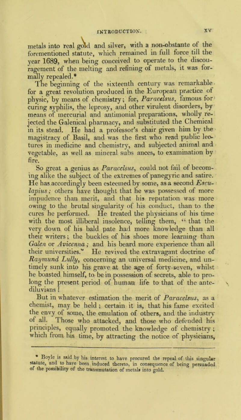 metals into real gold and silver, with a non-obstante ot the forementioned statute, which remained in full force till the year 1689, when being conceived to operate to the discou- ragement of the melting and refining of metals, it was for- mally repealed.* Tne beginning of the sixteenth century was remarkable for a great revolution produced in the European practice ot physic, by means of chemistry; for, Paracelsus, famous for curing syphilis, the leprosy, and other virulent disorders, by means of mercurial and antimonial preparations, wholly re- jected the Galenical pharmacy, and substituted the Chemical in its stead. He had a professor’s chair given him by the magistracy of Basil, and was the first who read public leo- tures in medicine and chemistry, and subjected animal and vegetable, as well as mineral subs ances, to examination by fire. So great a genius as Paracelsus, could not fail of becom- ing alike the subject of the extremes of panegyric and satire. He has accordingly been esteemed by some, as a second Esc.u- lajpius; others have thought that he was possessed of more impudence than merit, and that his reputation was more owing to the brutal singularity of his conduct, than to the cures he performed. lie treated the physicians of his time with the most illiberal insolence, telling them, “ that the very down of his bald pate had more knowledge than all their w'riters; the buckles of his shoes more learning than Galen or Avicenna; and his beard more experience than all their universities.” He revived the extravagant doctrine of Raymund, Lully, concerning an universal medicine, and un- timely sunk into his grave at the age of forty-seven, whilst he boasted himself, to be in possession of secrets, able to pro- long the present period of human life to that of the ante- diluvians ! But in whatever estimation the merit of Paracelsus, as a chemist, may be held ; certain it is, that his fame excited the envy of some, the emulation of others, and the industry of all. Those who attacked, and those who defended his principles, equally promoted the knowledge of chemistry ; which from his time, by attracting the notice of physicians, * Boyle is said by his interest to have procured the repeal of this singular statute, and to have been induced thereto, in consequence of being persuaded of the possibility of the transmutation of metals into gold.