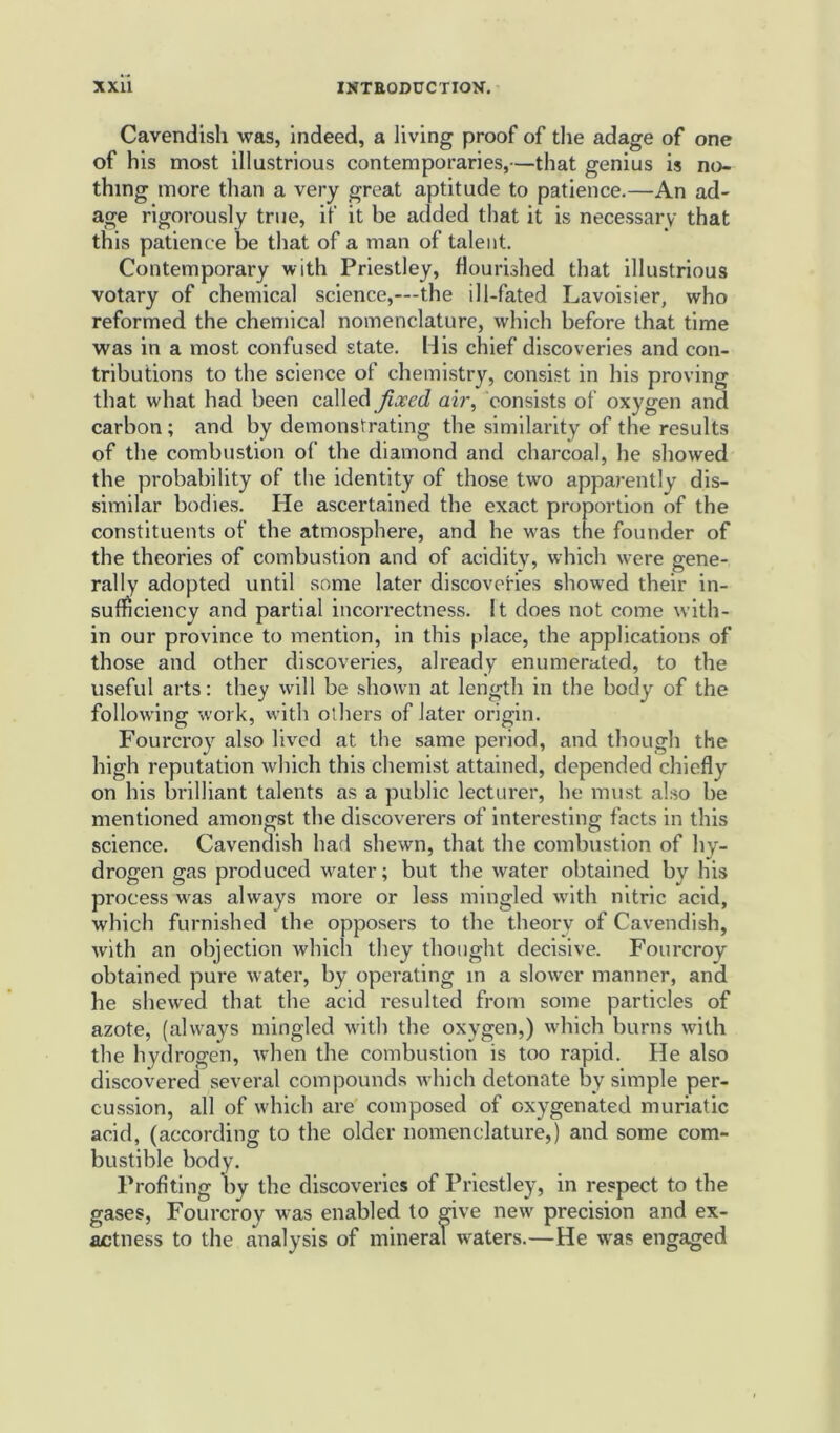 Cavendish was, indeed, a living proof of the adage of one of his most illustrious contemporaries,—that genius is no- thing more than a very great aptitude to patience.—An ad- age rigorously true, if it be added that it is necessary that this patience be that of a man of talent. Contemporary with Priestley, flourished that illustrious votary of chemical science,—the ill-fated Lavoisier, who reformed the chemical nomenclature, which before that time was in a most confused state. His chief discoveries and con- tributions to the science of chemistry, consist in his proving that what had been called fixed air, consists of oxygen and carbon; and by demonstrating the similarity of the results of the combustion of the diamond and charcoal, he showed the probability of the identity of those two apparently dis- similar bodies. He ascertained the exact proportion of the constituents of the atmosphere, and he was the founder of the theories of combustion and of acidity, which were gene- rally adopted until some later discoveries showed their in- sufficiency and partial incorrectness. It does not come with- in our province to mention, in this place, the applications of those and other discoveries, already enumerated, to the useful arts: they will be shown at length in the body of the following work, with others of later origin. Fourcroy also lived at the same period, and though the high reputation which this chemist attained, depended chiefly on his brilliant talents as a public lecturer, he must also be mentioned amongst the discoverers of interesting facts in this science. Cavendish had shewn, that the combustion of hy- drogen gas produced water; but the water obtained by his process was always more or less mingled with nitric acid, which furnished the opposers to the theory of Cavendish, with an objection which they thought decisive. Fourcroy obtained pure water, by operating in a slower manner, and lie shewed that the acid resulted from some particles of azote, (always mingled with the oxygen,) which burns with the hydrogen, when the combustion is too rapid. He also discovered several compounds which detonate by simple per- cussion, all of which are composed of oxygenated muriatic acid, (according to the older nomenclature,) and some com- bustible body. Profiting by the discoveries of Priestley, in respect to the gases, Fourcroy was enabled to give new precision and ex- actness to the analysis of mineral wraters.—He was engaged