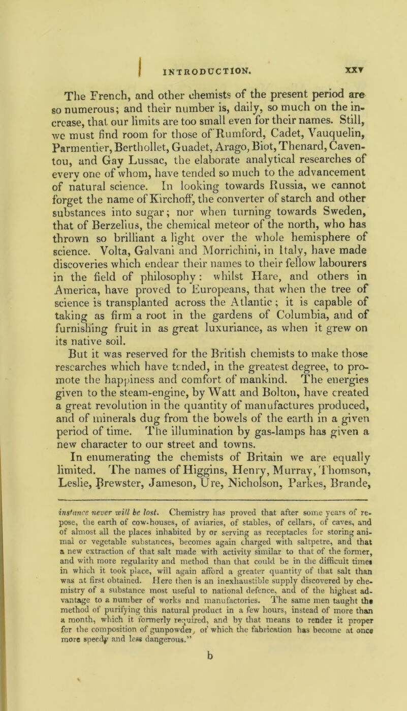 The French, and other chemists of the present period are so numerous; and their number is, daily, so much on the in- crease, that our limits are too small even for their names. Still, we must find room for those of Rumford, Cadet, Vauquelin, Parmentier, Berthollet, Guadet, Arago, Biot, Thenard, Caven- tou, and Gay Lussac, the elaborate analytical researches of every one of whom, have tended so much to the advancement of natural science. In looking towards Russia, we cannot forget the name of Kirchoff, the converter of starch and other substances into sugar; nor when turning towards Sweden, that of Berzelius, the chemical meteor of the north, who has thrown so brilliant a light over the whole hemisphere of science. Volta, Galvani and Morrichini, in Italy, have made discoveries which endear their names to their fellow labourers in the field of philosophy: whilst Hare, and others in America, have proved to Europeans, that when the tree of science is transplanted across the Atlantic; it is capable of taking as firm a root in the gardens of Columbia, and of furnishing fruit in as great luxuriance, as when it grew on its native soil. But it was reserved for the British chemists to make those researches which have tended, in the greatest degree, to pro- mote the happiness and comfort of mankind. The energies given to the steam-engine, by Watt and Bolton, have created a great revolution in the quantity of manufactures produced, and of minerals dug from the bowels of the earth in a given period of time. The illumination by gas-lamps has given a new character to our street and towns. In enumerating the chemists of Britain we are equally limited. The names of Higgins, Henry, Murray, Thomson, Leslie, Brewster, Jameson, Ure, Nicholson, Parlies, Brande, instance never will be lost. Chemistry has proved that after some years of re- pose, the earth of cow-houses, of aviaries, of stables, of cellars, of caves, and of almost all the places inhabited by or serving as receptacles for storing ani- mal or vegetable substances, becomes again charged with saltpetre, and that a new extraction of that salt made with activity similar to that of the former, and with more regularity and method than that could be in the difficult time* in which it took place, will again afford a greater quantity of that salt than was at first obtained. Here then is an inexhaustible supply discovered by che- mistry of a substance most useful to national defence, and of the highest ad- vantage to a number of works and manufactories. The same men taught th» method of purifying this natural product in a few hours, instead of more than a month, which it formerly required, and by that means to render it proper for the composition of gunpowder, of which the fabrication has become at once more speedy and less dangerous.” b