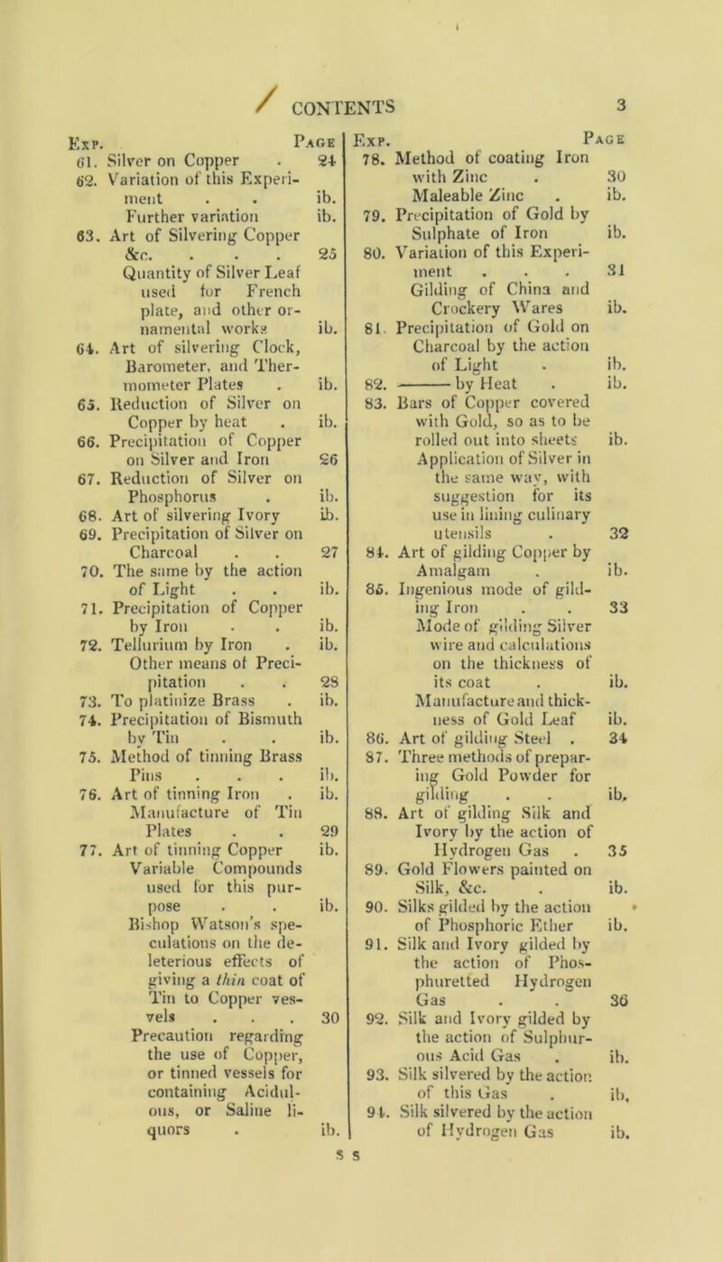 / CONTENTS Exp. Page F.xp. Page 61. Silver on Copper 24 78. Method of coating Iron 62. Variation of this Experi- with Zinc 30 ment ib. Maleable Zinc ib. Further variation ib. 79. Precipitation of Gold by 63. Art of Silvering Copper Sulphate of Iron ib. &c. 25 80. Variation of this Experi- Quantity of Silver Leaf ment 31 used for French Gilding of China imd plate, and other or- Crockery Wares ib. namental works ib. 81 Precipitation of Gold on 64. Art of silvering Clock, Charcoal by the action Barometer, and Ther- of Light ib. mometer Plates ib. 82. by Heat ib. 65. Reduction of Silver on 83. Bars of Copper covered Copper by heat ib. with Gold, so as to be 66. Precipitation of Copper rolled out into sheets ib. on Silver and Iron 26 Application of Silver in 67. Reduction of Silver on the same way, with Phosphorus ib. suggestion for its 68. Art of silvering Ivory ib. use in lining culinary 69. Precipitation of Silver on utensils 32 Charcoal 27 84. Art of gilding Copper by 70. The same by the action Amalgam ib. of Light ib. 85. Ingenious mode of gild- 71. Precipitation of Copper ing Iron 33 by Iron ib. Mode of gilding Silver 72. Tellurium by Iron ib. wire and calculations Other means of Preci- on the thickness of pitation 28 its coat ib. 73. To platinize Brass ib. Manufacture and thick- 74. Precipitation of Bismuth ness of Gold Leaf ib. bv Tin ib. 86. Art of gilding Steel . 34 75. Method of tinning Brass 87. Three methods of prepar- Pins it). ing Gold Powder for 76. Art of tinning Iron ib. gilding ib. Manufacture of Tin 88. Art of gilding Silk and Plates 29 Ivory by the action of 77. Art of tinning Copper ib. Hydrogen Gas 35 Variable Compounds 89. Gold Flowers painted on used for this pur- Silk, &c. ib. pose ib. 90. Silks gilded by the action Bishop Watson’s spe- of Phosphoric Ether ib. dilations on the de- 91. Silk and Ivory gilded by leterious effects of the action of Pnos- giving a thin coat of phuretted Hydrogen Tin to Copper ves- Gas 36 vels 30 92. Silk and Ivory gilded by Precaution regarding the action of Sulphur- the use of Copper, ous Acid Gas ib. or tinned vessels for 93. Silk silvered by the action containing Acidul- of this Gas ib. ous, or Saline li- 9 4. Silk silvered bv the action quors ib. of Hydrogen Gas ib. s s