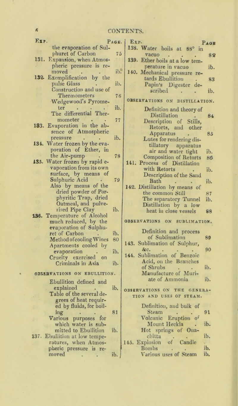 Exr. Pace. the evaporation of Sul- phuret of Carbon 75 131. Expansion, when Atmos- pheric pressure is re- moved . . ib? 132. Exemplification by the pulse Glass . ib. Construction and use of Thermometers 76 Wedgewood’s Pyrome- ter . . ib. The differential Ther- mometer . . 77 183. Evaporation in the ab- sence of Atmospheric pressure . . ib. 134. Water frozen by the eva- poration of Ether, in the Air-pump . 78 1S5. Water frozen by rapid e- vaporation from its own surface, by means of Sulphuric Acid . 79 Also by means of the dried powder of Por- phyritic Trap, dried Oatmeal, and pulve- rised Pipe Clay ib. 136. Temperature of Alcohol much reduced, by the evaporation of Sulphu- ret of Carbon . ib. MethodofcoolingWines 80 Apartments cooled by evaporation . ib. Cruelty exercised on Criminals in Asia ib- observations on ebullition. Ebullition defined and explained . ib. Table of the several de- grees of heat requir- ed by fluids, for boil- ing . . 81 Various purposes for which water is sub- mitted to Ebullition ib. 137. Ebullition at low tempe- ratures, when Atmos- pheric pressure is re- moved . . ib. Exp. Paob 138. Water boils at 88° in vacuo ... 82 139. Ether boils at a low tem- perature in vacuo ib. 140. Mechanical pressure re- tards Ebullition . 83 Papin’s Digester de- scribed . . ib. OBSERVATIONS ON DISTILLATION. Definition and theory of Distillation . 84 Description of Stills, Retorts, and other Apparatus . 85 Lutes for rendering dis- tillatory apparatus air and water tight ib. Composition of Retorts 86 141. Process of Distillation with Retorts . ib. Description of the Sand Bath . . ib. 142. Distillation by means of the common Still 87 The separatory Tunnel ib. Distillation by a low heat in close vessels 88 OBSERVATIONS ON SUBLIMATION. Definition and process of Sublimation 89 143. Sublimation of Sulphur, &c. . . . 90 144. Sublimation of Benzoic Acid, on the Branches of Shrubs . . ib. Manufacture of Muri- ate of Ammonia ib. OBSERVATIONS ON THE GENERA- TION AND USES OF STEAM. Definition, and bulk of Steam . . 91 Volcanic Eruption of Mount Heckla . ib. Hot springs of Oua- chitta . . ib. 145. Explosion of Candle Bombs . . ib. Various uses of Steam ib.