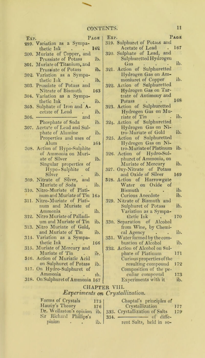 Exp, Page 299. Variation as a Sympa- thetic Ink . . 162 300. Muriate of Copper, and Prussiate of Potass ib. 301. Muriate of Titanium, and Prussiate of Potass ib. 302. Variation as a Sympa- thetic Ink . . ib. 303. Prussiate of Potass and Nitrate of Bismuth 163 304.. Variation as a Sympa- thetic Ink . . ib. 305. Sulphate of Iron and A- cetaie of Lead . ib. 306. and Phosphate of Soda ib. 307. Acetate of Lead and Sul- phate of Alumine ib. Properties and uses of Alum . . 164 308. Action of Hypo-Sulphite of Ammonia on Muri- ate of Silver . ib. Singular properties of Hypo-Sulphite of Silver . . ib. 309. Nitrate of Silver, and Muriate of Soda . ib. 310. Nitro-Muriate of Plati- num and Muriate of Tin 16a 311. Nitro-Muriate of Plati- num and Muriate of Ammonia . . ib. 312. Nitro Muriate of Palladi- um and Muriate of Tin ib. 313. Nitro Muriate of Gold, and Muriate of Tin ib. 314. Variation as a Sympa- thetic Ink . . 166 315. Muriate of Mercury and Muriate of Tin . it. 316. Action of Muriatic Acid on Sulphuret of Potass ib. 317. On Hydro-Sulphuret of Ammonia . . ib. 318. On Sulphuret of Ammonia 167 Exr. Page 319. Sulphuret of Potass and Acetate of Lead . 167 320. Sulphate of Lead, and Sulphuretted Hydrogen Gas . . ib. 321. Action of Sulphuretted Hydrogen Gas on Am- moniuret of Copper ib. 322. Action of Sulphuretted Hydrogen Gas on Tar- trate of Antimony and Potass . . 168 323. Action of Sulphuretted Hydrogen Gas on Mu- riate of Tin . . ib. 32i. Action of Sulphuretted Hydrogen Gas on Ni- tro-Muriate of Gold ib. 325. Action of Sulphuretted Hydrogen Gas on Ni- tro-MuriateofPlatinum ib. 326. Action of Hydro-Sul- phuret of Ammonia, on Muriate of Mercury ib. 327. Oxy-Nitrate of Potass and Oxide of Silver 169 328. Action of Harrovvgate Water on Oxide of Bismuth . . ib. Curious Anecdote ib. 329. Nitrate of Bismuth and Sulphuret of Potass ib. Variation as a Sympa- thetic Ink . 170 330. Separation of Alcohol from Wine, by Chemi- cal Agency . . ib. 331. Water formed by the com- bustion of Alcohol ib. 332. Action of Alcohol on Sul- phate of Platinum 171 Curious properties oft he resulting compound 172 Composition of the pe- culiar compound 173 Experiments with it ib. CHAPTER VIII. Experiments on Crystallization. Forms of Crystals 175 Hauuy’s Theory 176 Dr. Wollaston’s opinion ib. Sir Richard Phillips’s pinion . . ib. Chaptal’s principles of Crystallization 333. Crystallization of Salts 334. of diffe- rent Salts, held in so- 177 179