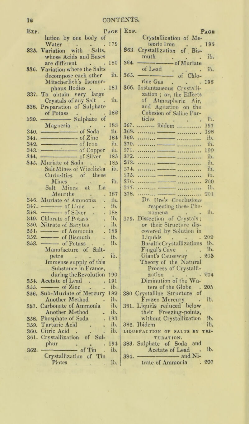 13 Exr. CONTENTS. Page lution by one body of Water 179 335. Variation with Salts, whose Acids and Bases are different 180 336. Variation where the Salts decompose each other ib. Mitscherlich’s Isomor- phous Bodies . 181 337. To obtain very large Crystals of any Salt ib. 338. Preparation of Sulphate of Potass 182 339. Sulphate of Magnesia . 183 340. of Soda il). 341. of Zinc 184 342. of Iron ib. 343. ; of Copper ib. 344. of Silver 185 345. Muriate of Soda . 185 SaltMines of Wieclizka ib. Curiosities of these Mines ib. Salt Mines at La Meurthe 187 346. Muriate of Ammonia ib. 347. of Lime . . ib. 3 18. ofSdver . 188 349. Chlorate of Potass ib. 350. Nitrate of Barvtes ib. 351. of Ammonia 189 352. of Bismuth ib. 353. of Potass . ib. Manufacture of Salt- petre ib. Immense supply of this Substance in France, during theRevolution 190 354. Acetate of Lead . 191 355. of Zinc ib. 356. Sub-Muriate of Mercury 192 Another Method ib. 357. Carbonate of Ammonia il). Another Method ib. 358. Phosphate of Soda 193 359. Tartaric Acid ib. 360. Citric Acid . ib. 361. Crystallization of Sul- phur 194 362. of Tin . ib. Crystallization of Tin Pl-ites ib. Exp. Page Crystallization of Me- teoric Iron . .195 863. Crystallization of Bis- muth . . . ib. S64. of Muriate of Lead . . . ib. 365. of Chlo- rine Gas . . .196 306. Instantaneous Crystalli- zation ; or, the Effects of Atmospheric Air, and Agitation on the Cohesion of Saline Par- ticles . . . ib. 367 ibidem 197 363 193 369 ib. 372 ib. 373 ib. 374 ib. 375 ib. 376 200 377 ib. 378 201 Dr. Ure’s Conclusions respecting these Phe- nomena . . il). 379. Dissection of Crystals; or their Structure dis- covered by Solution in Liquids . . . 202 BasalticCrystallizations ib. Fingal’s Cave . . ib. Giant’s Causeway . 203 Theory of the Natural Process of Crystalli- zation . . . 204 Diminution of the Wa- ters of the Globe . 206 380 Crystalline Structure of Frozen Mercury . ib. 3S1. Liquids reduced below their Freezing-points, without Crystallization ib. 382. Ibidem ib. LIQUEFACTION OF SALTS BY Tlll- TU RATION. 383. Sulphate of Soda and Acetate of Lead . ib. 384. and Ni- trate of Ammonia . 207