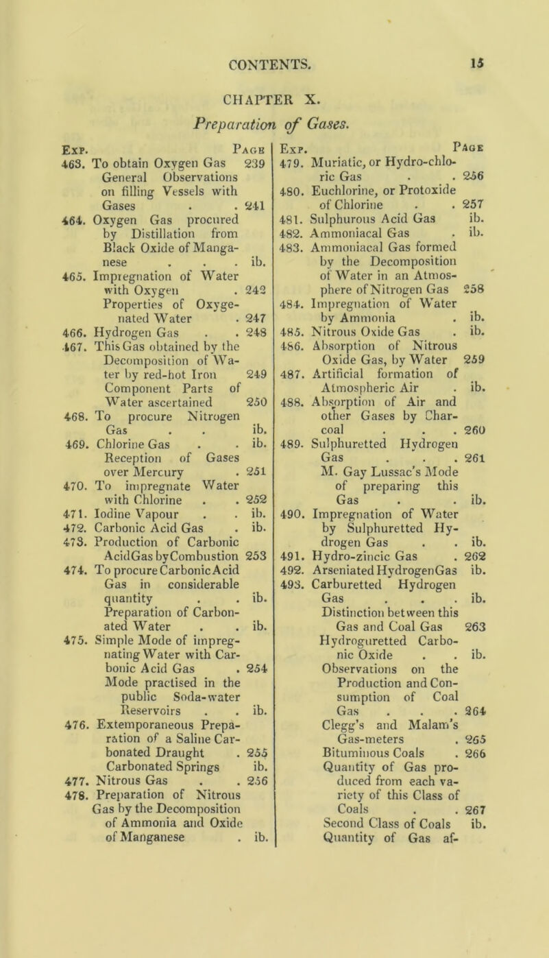 CHAPTER X. Preparation of Gases. Exp. Page 463. To obtain Oxygen Gas 239 General Observations on filling Vessels with Gases • .241 464. Oxygen Gas procnred by Distillation from Black Oxide of Manga- nese . . . ib. 465. Impregnation of Water with Oxygen . 242 Properties of Oxyge- nated Water . 247 466. Hydrogen Gas . . 248 467. This Gas obtained by the Decomposition of Wa- ter by red-hot Iron 249 Component Parts of Water ascertained 250 468. To procure Nitrogen Gas . . ib. 469. Chlorine Gas . . ib. Reception of Gases over Mercury . 251 470. To impregnate Water with Chlorine . . 252 471. Iodine Vapour . . ib. 472. Carbonic Acid Gas . ib. 473. Production of Carbonic AcidGas byCombustion 253 474. To procure Carbonic Acid Gas in considerable quantity . . ib. Preparation of Carbon- ated Water . . ib. 475. Simple Mode of impreg- nating Water with Car- bonic Acid Gas . 254 Mode practised in the public Soda-water Reservoirs . . ib. 476. Extemporaneous Prepa- ration of a Saline Car- bonated Draught . 255 Carbonated Springs ib. 477. Nitrous Gas . . 256 478. Preparation of Nitrous Gas by the Decomposition of Ammonia and Oxide of Manganese . ib. Ex?. Page 479. Muriatic, or Hydro-chlo- ric Gas . . 256 480. Euchlorine, or Protoxide of Chlorine . . 257 481. Sulphurous Acid Gas ib. 482. Ammoniacal Gas . ib. 483. Ammoniacal Gas formed by the Decomposition of Water in an Atmos- phere of Nitrogen Gas 258 484. Impregnation of Water by Ammonia . ib. 485. Nitrous Oxide Gas . ib. 486. Absorption of Nitrous Oxide Gas, by Water 259 487. Artificial formation of Atmospheric Air . ib. 488. Absorption of Air and other Gases by Char- coal . . . 260 489. Sulphuretted Hydrogen Gas . . 261 M. Gay Lussac’s Mode of preparing this Gas . . ib. 490. Impregnation of Water by Sulphuretted Hy- drogen Gas . . ib. 491. Hydro-zincic Gas . 262 492. ArseniatedHydrogenGas ib. 493. Carburetted Hydrogen Gas . . . ib. Distinction between this Gas and Coal Gas 263 Hydroguretted Carbo- nic Oxide . . ib. Observations on the Production and Con- sumption of Coal Gas . . .264 Clegg’s and Malam's Gas-meters . 265 Bituminous Coals . 266 Quantity of Gas pro- duced from each va- riety of this Class of Coals . . 267 Second Class of Coals ib. Quantity of Gas af-