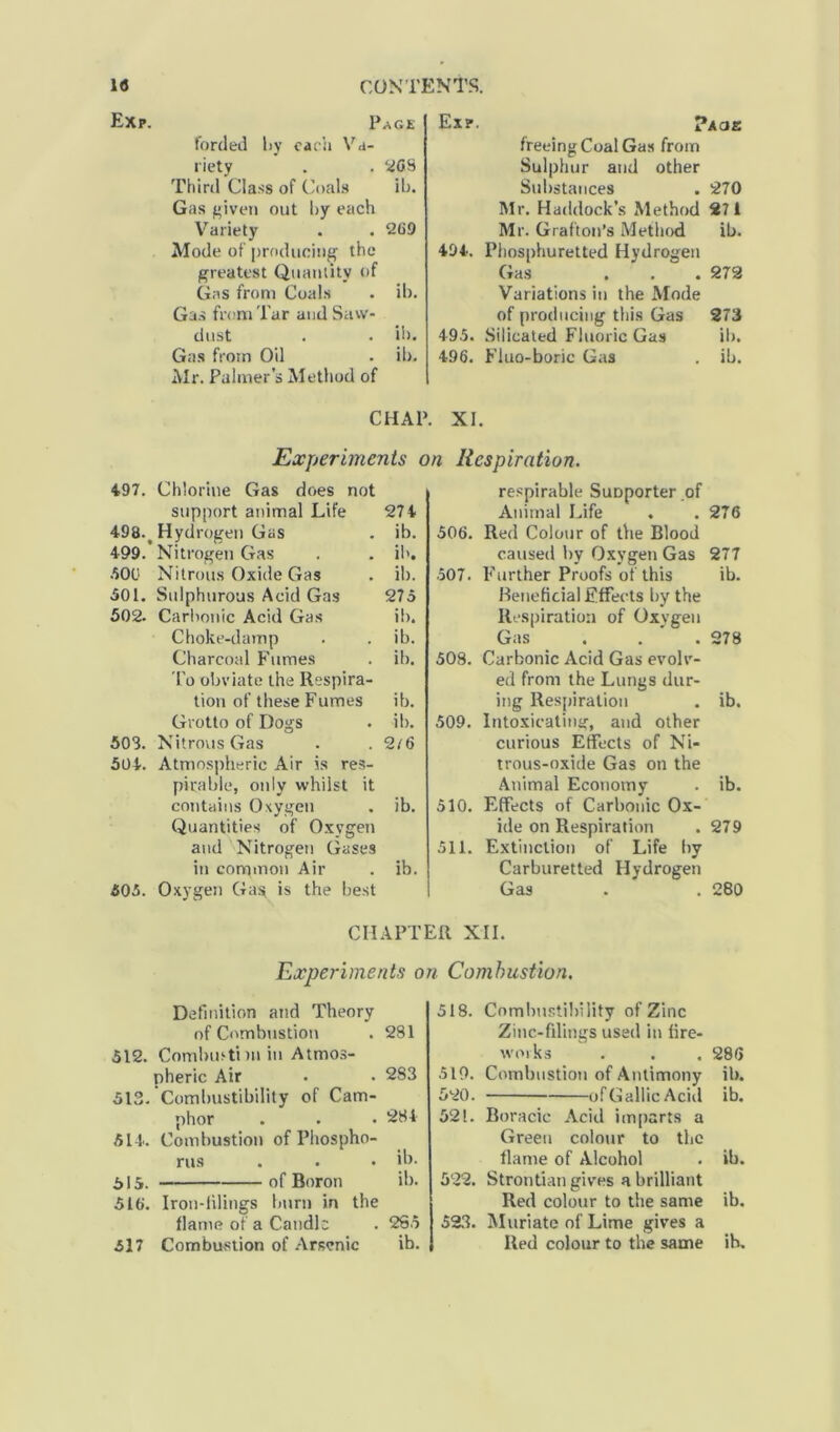 Exp. Page forded liy each Va- riety . . 268 Third Class of Coals ib. Gas given out by each Variety . . 269 Mode of producing the greatest Quantity of Gas from Coals . ib. Gas from Tar and Saw- dust . . ib. Gas from Oil . ib. Mr. Palmer’s Method of Exp. ?acje freeing Coal Gas from Sulphur and other Substances . 270 Mr. Haddock’s Method 271 Mr. Grafton’s Method ib. 494. Phosphuretted Hydrogen Gas . . . 272 Variations in the Mode of producing this Gas 273 495. Silicated Fluoric Gas ib. 496. Fluo-boric Gas ib. CHAP. XI. Experiments on Respiration. 497. Chlorine Gas does not support animal Life 274 498-t Hydrogen Gas . ib. 4-99. Nitrogen Gas . . ib. SOU Nitrous Oxide Gas . ib. 501. Sulphurous Acid Gas 275 502. Carbonic Acid Gas ib. Choke-damp . . ib. Charcoal Fumes . ib. To obviate the Respira- tion of these Fumes ib. Grotto of Dogs . ib. 503. Nitrous Gas . . 2/6 504. Atmospheric Air is res- pirable, only whilst it contains Oxygen . ib. Quantities of Oxygen and Nitrogen Gases in common Air . ib. 505. Oxygen Gag is the best respirable Suoporter of Animal Life . . 276 506. Red Colour of the Blood caused by Oxygen Gas 277 507. Further Proofs of this ib. Beneficial Effects by the Respiration of Oxygen Gas . . .278 508. Carbonic Acid Gas evolv- ed from the Lungs dur- ing Respiration . ib. 509. Intoxicating, and other curious Effects of Ni- trous-oxide Gas on the Animal Economy . ib. 510. Effects of Carbonic Ox- ide on Respiration . 279 511. Extinction of Life by Carburetted Hydrogen Gas . . 280 CHAPTER XII. Experiments on Combustion. Definition and Theory of Combustion . 281 512. Comburti m in Atmos- pheric Air • • 2S3 513. Combustibility of Cam- phor . . .284 514. Combustion of Phospho- rus . . • ib. 515. of Boron ib. 516. Iron-filings burn in the flame of a Candle . 2S5 517 Combustion of Arsenic ib. 518. Combustibility of Zinc Zinc-filings used in fire- works . . . 286 519. Combustion of Antimony ib. 520. of Gallic Acid ib. 521. Boracic Acid imparts a Green colour to the flame of Alcohol . ib. 522. Strontian gives a brilliant Red colour to the same ib. 523. Muriate of Lime gives a Red colour to the same ib.