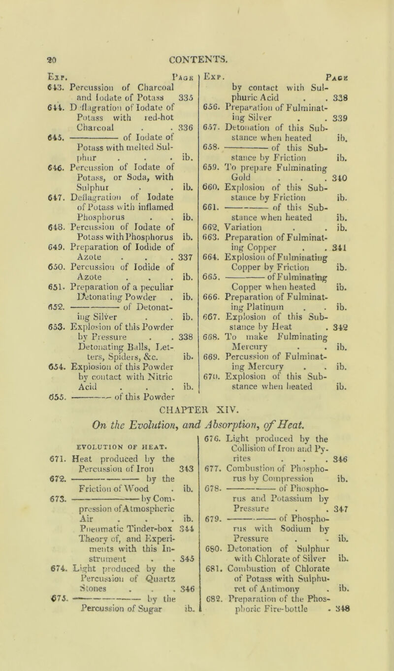 Exp. Paok 613. Percussion of Charcoal and lodate of Potass 333 614. D flagration of lodate of Potass with red-hot Charcoal . . 336 645. of lodate of Potass with melted Sul- phur . . . ib. 616. Percussion of lodate of Potass, or Soda, with Sulphur . . ib. 617. Deflagration of lodate of Potass with inflamed Phosphorus . . ib. 648- Percussion of lodate of Potass with Phosphorus ib. C49. Preparation of Iodide of Azote . . . 337 650. Percussion of Iodide of Azote . . . ib. 651. Preparation of a peculiar Detonating Powder . ib. 652. of Detonat- ing Silver . . ib. 653. Explosion of this Powder by Pressure . . 338 Detonating Balls, Let- ters, Spiders, &c. ib. 651. Explosion of this Powder by contact with Nitric Acid . . . ib. 655. — of this Powder Exp. Pack by contact with Sul- phuric Acid . . 338 656. Preparation of Fulminat- ing Silver . . 339 657. Detonation of this Sub- stance when heated ib. 658. of this Sub- stance by Friction ib. 659. To prepare Fulminating Gold . . .340 660. Explosion of tin's Sub- stance by Friction ib. 661. of this Sub- stance when heated ib. 662. Variation . . ib. 663. Preparation of Fulminat- ing Copper . .311 664. Explosion of Fulminating Copper by Friction ib. 665. of Fulminating Copper w hen heated ib. 666. Preparation of Fulminat- ing Platinum . . ib. 667. Explosion of this Sub- stance by Heat . 312 668. To make Fulminating Mercury . . ib. 669. Percussion of Fulminat- ing Mercury . . ib. 67u. Explosion of this Sub- stance when heated ib. CHAPTER XIV. EVOLUTION OF HEAT. 671. Heat produced by the Percussion of Iron 343 672. by the Friction of Wood . ib. 673. by Com- pression of Atmospheric Air . . . ib. Pneumatic Tinder-box 344 Theory of, and Experi- ments with this In- strument - - S45 674. Light produced by the Percussion of Quartz Stones . . . 346 675. — by the Percussion of Sugar ib. Light produced by the Collision of Iron and Py- rites . . . 346 Combustion of Phospho- rus by Compression ib. of Phospho- rus and Potassium by Pressure . . 347 of Phospho- rus with Sodium by Pressure . - ib. 680- Detonation of Sulphur with Chlorate of Silver ib. 681. Combustion of Chlorate of Potass with Suiphu- ret of Antimony . ib. 682. Preparation of the Phos- phoric Fire-bottle • 348 On the Evolution, and Absorption, of Heat. 676. 677. 678. 679.