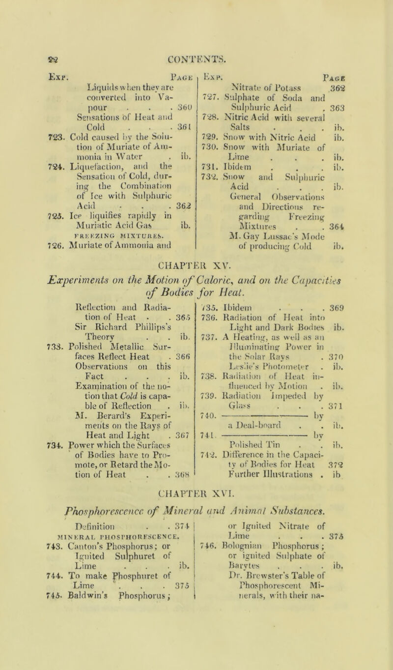 Exr. k.xh. Page Liquids when they are converted into Va- pour . . . 360 Sensations of Heat and Cold . . .361 723. Cold caused by the Solu- tion of Muriate of Am- monia in Water . ih. 724. Liquefaction, and the Sensation of Cold, dur- ing the Combination of Ice with Sulphuric Acid • . . 362 725. Ice liquifies rapidly in Muriatic Acid Gas ib. freezing mixtures. 726. Muriate of Ammonia and Page Nitrate of Potass 362 727. Sulphate of Soda and Sulphuric Acid . 363 728. Nitric Acid with several Salts . . ib. 729. Snow with Nitric Acid ib. 730. Snow with Muriate of Lirne . . . ib. 731. Ibidem . . . ib. 732. Snow and Sulphuric Acid . . . ib. General Observations and Directions re- garding Freezing Mixtures . . 364 M.Gay Lussac’s Mode of producing Cold ib. CHAPTER XV. Experiment# on the Motion of Caloric, and on the Capacities of Bodies for Heat. Reflection and Radia- tion of Heat . . 36.5 Sir Richard Phillips’s Theory . . ib. 733. Polished Metallic Sur- faces Reflect Heat .366 Observations on this Fact . . . ib. Examination of the no- tion that Cold is capa- ble of Reflection . ii>. M. Berard’s Experi- ments on the Rays of Heat and Light . 367 734. Power which the Surfaces of Bodies have to Pro- mote, or Retard the Mo- tion of Heat . . 368 V35. Ibidem . . . 369 736. Radiation of Heat into Light and Dark Bodies ib. 737. A Heating, as well as an Illuminating Power in the Solar Rays . 370 Leslie’s Photometer . ib. 738. Radiation of Heat in- fluenced by Motion . ib. 739. Radiation Impeded by Glass . . .371 740. by a Deal-board . . ib. 741. by Polished Tin . . ib. 742. Difference in the Capaci- ty of Bodies for Heat 372 Further Illustrations . ib CHAPTER Phosphorescence of Mineral < Definition . . 374 j MINERAL PHOSPHORESCENCE. 743. Canton’s Phosphorus; or j 74 Ignited Sulphuret of Lime . . . ib. j 744. To make Phosphuret of Lime . . . 375 , 745. Baldwin’s Phosphorus; I XVI. rid Animal Substances. or Ignited Nitrate of Lime . . . 37.5 5. Bolognian Phosphorus; or ignited Sulphate of Barytes . . . ib. Dr. Brewster's Table of Phosphorescent Mi- nerals, with their na-