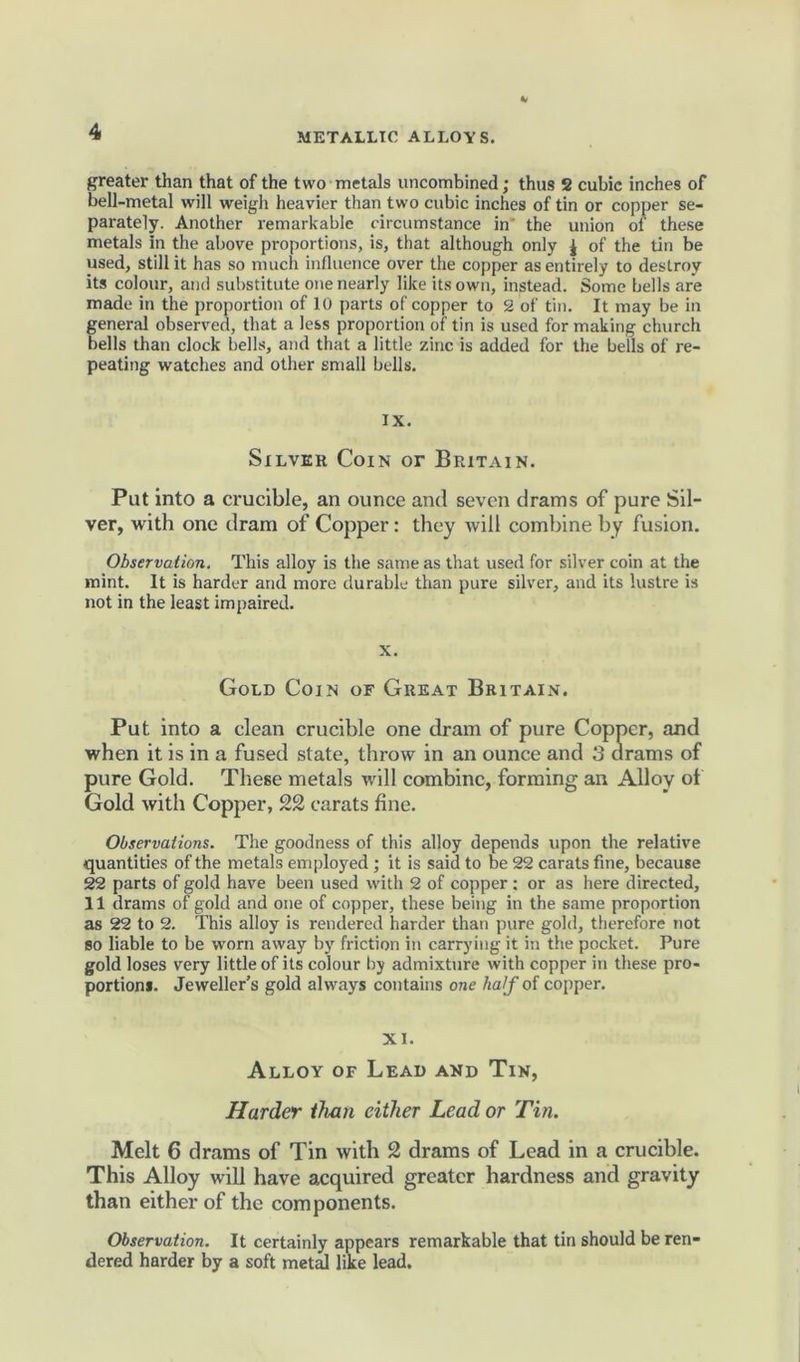 greater than that of the two metals uncombined; thus 2 cubic inches of bell-metal will weigh heavier than two cubic inches of tin or copper se- parately. Another remarkable circumstance in' the union of these metals In the above proportions, is, that although only J of the tin be used, still it has so much influence over the copper as entirely to destroy its colour, and substitute one nearly like its own, instead. Some bells are made in the proportion of 10 parts of copper to 2 of tin. It may be in general observed, that a less proportion of tin is used for making church bells than clock bells, and that a little zinc is added for the bells of re- peating watches and other small bells. IX. Silver Coin or Britain. Put into a crucible, an ounce and seven drams of pure Sil- ver, with one dram of Copper: they will combine by fusion. Observation, This alloy is the same as that used for silver coin at the mint. It is harder and more durable than pure silver, and its lustre is not in the least impaired. X. Gold Coin of Great Britain. Put into a clean crucible one dram of pure Copper, and when it is in a fused state, throw in an ounce and 3 drams of pure Gold. These metals will combine, forming an Alloy of Gold with Copper, carats fine. Observations. The goodness of this alloy depends upon the relative quantities of the metals employed ; it is said to be 22 carats fine, because 22 parts of gold have been used with 2 of copper : or as here directed, 11 drams of gold and one of copper, these being in the same proportion as 22 to 2. This alloy is rendered harder than pure gold, therefore not so liable to be worn away by friction in carrying it in the pocket. Pure gold loses very little of its colour by admixture with copper in these pro- portion*. Jeweller’s gold always contains one half of copper. XI. Alloy of Lead and Tin, Harder than either Lead or Tin. Melt 6 drams of Tin with 2 drams of Lead in a crucible. This Alloy will have acquired greater hardness and gravity than either of the components. Observation. It certainly appears remarkable that tin should be ren- dered harder by a soft metal like lead.