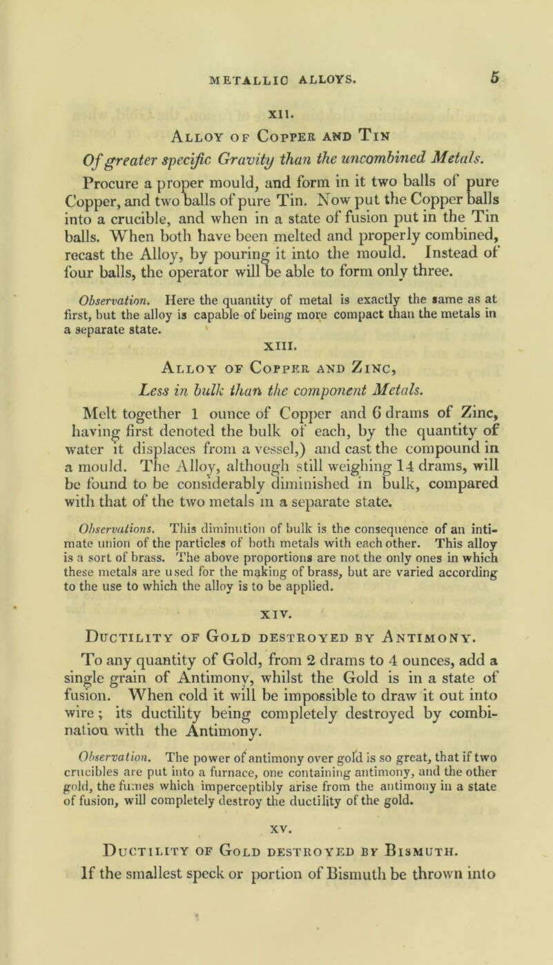 XII. Alloy of Copper and Tin Of greater specific Gravity than the uncombined Metals. Procure a proper mould, and form in it two balls of pure Copper, and two balls of pure Tin. Now put the Copper balls into a crucible, and when in a state of fusion put in the Tin balls. When both have been melted and properly combined, recast the Alloy, by pouring it into the mould. Instead of four balls, the operator will be able to form only three. Observation. Here the quantity of metal is exactly the same as at first, but the alloy is capable of being more compact than the metals in a separate state. XIII. Alloy of Copper and Zinc, Less in bulk than the component Metals. Melt together 1 ounce of Copper and 6 drams of Zinc, having first denoted the bulk of each, by the quantity of water it displaces from a vessel,) and cast the compound in a mould. The Alloy, although still weighing 14 drams, will be found to be considerably diminished in bulk, compared with that of the two metals in a separate state. Observations. This diminution of bulk is the consequence of an inti- mate union of the particles of both metals with each other. This alloy is a sort of brass. The above proportions are not the only ones in which these metals are used for the making of brass, but are varied according to the use to which the alloy is to be applied. XIV. Ductility of Gold destroyed by Antimony. To any quantity of Gold, from 2 drams to 4 ounces, add a single grain of Antimony, whilst the Gold is in a state of fusion. When cold it will be impossible to draw it out into wire; its ductility being completely destroyed by combi- nation with the Antimony. Observation. The power of antimony over gold is so great, that if two crucibles are put into a furnace, one containing antimony, and the other gold, the fumes which imperceptibly arise from the antimony in a state of fusion, will completely destroy the ductility of the gold. XV. Ductility of Gold destroyed bv Bismuth. If the smallest speck or portion of Bismuth be thrown into