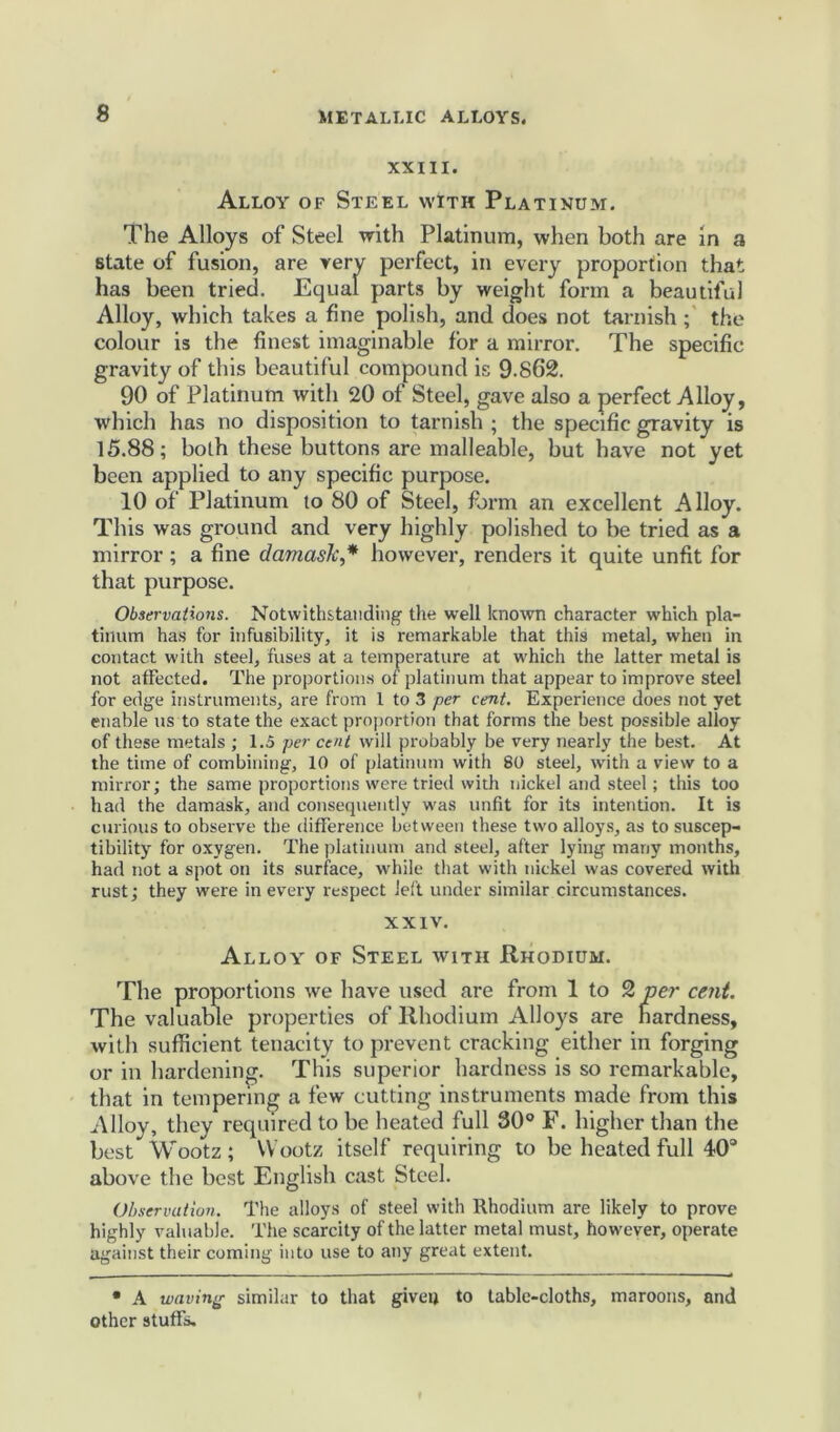 XXIII. Alloy of Steel with Platinum. The Alloys of Steel with Platinum, when both are in a state of fusion, are very perfect, in every proportion that has been tried. Equal parts by weight form a beautiful Alloy, which takes a fine polish, and does not tarnish ; the colour is the finest imaginable for a mirror. The specific gravity of this beautiful compound is 9.862. 90 of Platinum with 20 of Steel, gave also a perfect Alloy, which has no disposition to tarnish ; the specific gravity is 15.88; both these buttons are malleable, but have not yet been applied to any specific purpose. 10 of Platinum to 80 of Steel, form an excellent Alloy. This was ground and very highly polished to be tried as a mirror ; a fine damask,* however, renders it quite unfit for that purpose. Observations. Notwithstanding the well known character which pla- tinum has for infusibility, it is remarkable that this metal, when in contact with steel, fuses at a temperature at which the latter metal is not affected. The proportions of platinum that appear to improve steel for edge instruments, are from I to 3 per cent. Experience does not yet enable us to state the exact proportion that forms the best possible alloy of these metals ; 1.5 per cent will probably be very nearly the best. At the time of combining, 10 of platinum with 80 steel, with a view to a mirror; the same proportions were tried with nickel and steel; this too had the damask, and consequently was unfit for its intention. It is curious to observe the difference between these two alloys, as to suscep- tibility for oxygen. The platinum and steel, after lying many months, had not a spot on its surface, while that with nickel was covered with rust; they were in every respect left under similar circumstances. XXIV. Alloy of Steel with Rhodium. The proportions we have used are from 1 to 2 per cent. The valuable properties of Rhodium Alloys are hardness, with sufficient tenacity to prevent cracking either in forging or in hardening. This superior hardness is so remarkable, that in tempering a few cutting instruments made from this Alloy, they required to be heated full 30° F. higher than the best Wootz; Wootz itself requiring to be heated full 40° above the best English cast Steel. Observation. The alloys of steel with Rhodium are likely to prove highly valuable. The scarcity of the latter metal must, however, operate against their coming into use to any great extent. • A waving similar to that given to table-cloths, maroons, and other stuffs.