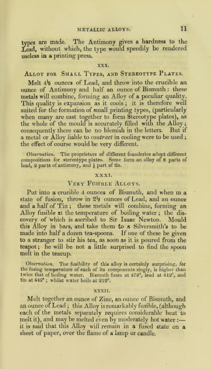 types are made. The Antimony gives a hardness to the Lead, without which, the type would speedily be rendered useless in a printing press. XXX. Alloy for. Small Types, and Stereotype Plates. Melt 4^ ounces of Lead, and throw into the crucible an ounce of Antimony and half an ounce of Bismuth : these metals will combine, forming an Alloy of a peculiar quality. This quality is expansion as it cools ; it is therefore well suited for the formation of small printing types, (particularly when many are cast together to form Stereotype plates), as the whole of the mould is accurately filled with the Alloy ; consequently there can be no blemish in the letters. But if a metal or Alloy liable to contract in cooling were to be used ; the effect of course would be very different. Observation. The proprietors of different founderies adopt different compositions for stereotype plates. Some form an alloy of 8 parts of lead, 2 parts of antimony, and | part of tin. XXXI. Very Fusible Alloys. Put into a crucible 4 ounces of Bismuth, and when in a state of fusion, throw in ounces of Lead, and an ounce and a half of Tin ; these metals will combine, forming an Alloy fusible at the temperature of boiling water ; the dis- covery of which is ascribed to Sir Isaac Newton. Mould this Alloy in bars, and take them to a Silversmith’s to be made into half a dozen tea-spoons. If one of these be given to a stranger to stir his tea, as soon as it is poured from the teapot; he will be not a little surprised to find the spoon melt in the teacup. Observation. Tne fusibility of this alloy is certainly surprising, for the fusing temperature of each of its components singly, is higher than twice that of boiling water. Bismuth fuses at 476°, lead at 612°, and tin at 442® ; whilst water boils at 212°. XXXII. Melt together an ounce of Zinc, an ounce of Bismuth, and an ounce of Lead ; this Alloy is remarkably fusible, (although each of the metals separately requires considerable heat to melt it), and may be melted even by moderately hot water :— it is said that this Alloy will remain in a fused state on a sheet of paper, over the flame of a lamp or candle.
