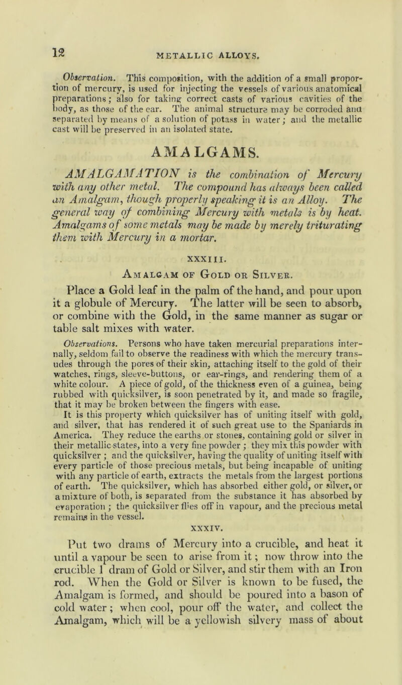 Observation. This composition, with the addition of a small propor- tion of mercury, is used for injecting the vessels of various anatomical preparations; also for taking correct casts of various cavities of the body, as those of the ear. The animal structure may be corroded and separated by means of a solution of potass in water; and the metallic cast will be preserved in an isolated state. AMALGAMS. AMALGAMATION is the combination of Mercury with any other metal. The compound has always been called an Amalgam, though properly speaking it is an Alloy. The general way of combining Mercury with metals is by heat. Amalgams of some metals may be made by merely triturating them with Mercury in a mortar. XXXIII. Amalgam of Gold or Silver. Place a Gold leaf in the palm of the hand, and pour upon it a globule of Mercuiy. The latter will be seen to absorb, or combine with the Gold, in the same manner as sugar or table salt mixes with water. Observations. Persons who have taken mercurial preparations inter- nally, seldom fail to observe the readiness with which the mercury trans- udes through the pores of their skin, attaching itself to the gold of their watches, rings, sleeve-buttons, or ear-rings, and rendering them of a white colour. A piece of gold, of the thickness even of a guinea, being rubbed with quicksilver, is soon penetrated by it, and made so fragile, that it may be broken between the fingers with ease. It is this property which quicksilver has of uniting itself with gold, and silver, that has rendered it of such great use to the Spaniards in America. They reduce the earths or stones, containing gold or silver in their metallic states, into a very fine powder ; they mix this powder with quicksilver ; and the quicksilver, having the quality of uniting itself with every particle of those precious metals, but being incapable of uniting with any particle of earth, extracts the metals from the largest portions of earth. The quicksilver, which has absorbed either gold, or silver, or a mixture of both, is separated from the substance it has absorbed by evaporation ; the quicksilver flies off in vapour, and the precious metal remains in the vessel. xxxiv. Put two drams of Mercury into a crucible, and heat it until a vapour be seen to arise from it; now throw into the crucible 1 dram of Gold or Silver, and stir them with an Iron rod. When the Gold or Silver is known to be fused, the Amalgam is formed, and should be poured into a bason of cold water; when cool, pour off the water, and collect the Amalgam, which will be a yellowish silvery mass of about