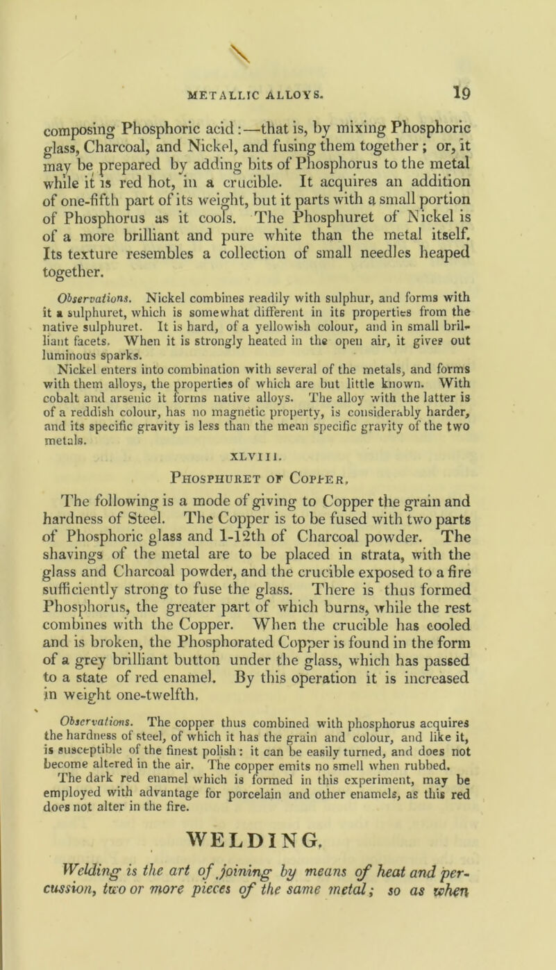 composing Phosphoric acid:—that is, by mixing Phosphoric glass, Charcoal, and Nickel, and fusing them together; or, it may he prepared by adding bits of Phosphorus to the metal while it is red hot, in a crucible. It acquires an addition of one-fifth part of its weight, but it parts with a small portion of Phosphorus as it cools. The Phosphuret of Nickel is of a more brilliant and pure white than the metal itself. Its texture resembles a collection of small needles heaped together. Observations. Nickel combines readily with sulphur, and forms with it a sulphuret, which is somewhat different in its properties from the native sulphuret. It is hard, of a yellowish colour, and in small bril- liant facets. When it is strongly heated in the open air, it give? out luminous sparks. Nickel enters into combination with several of the metals, and forms with them alloys, the properties of which are but little known. With cobalt and arsenic it forms native alloys. The alloy with the latter is of a reddish colour, has no magnetic property, is considerably harder, and its specific gravity is less than the mean specific gravity of the two metals. XLVI11. Phosphuhet of Copper. The following is a mode of giving to Copper the grain and hardness of Steel. The Copper is to be fused with two parts of Phosphoric glass and 1-12th of Charcoal powder. The shavings of the metal are to be placed in strata, with the glass and Charcoal powder, and the crucible exposed to a fire sufficiently strong to fuse the glass. There is thus formed Phosphorus, the greater part of which burns, while the rest combines with the Copper. When the crucible has cooled and is broken, the Phosphorated Copper is found in the form of a grey brilliant button under the glass, which has passed to a state of red enamel. By this operation it is increased in weight one-twelfth. Observations. The copper thus combined with phosphorus acquires the hardness of steel, of which it has the grain and colour, and like it, is susceptible of the finest polish: it can be easily turned, and does not become altered in the air. The copper emits no smell when rubbed. The dark red enamel which is formed in this experiment, may be employed with advantage for porcelain and other enamels, as this red does not alter in the fire. WELDING. Welding is the art of joining by means of heat and per- cussion, two or more pieces of the same metal; so as when