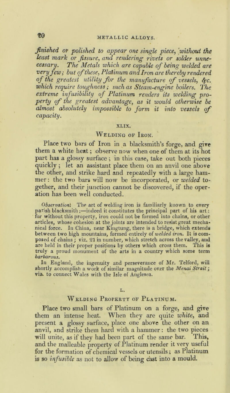 jfinished or polished to appear one single piece, 'without the least mark or Jissure, and rendering rivets or solder unne- cessary. The Metals which are capable of being welded are very few; but of these, Platinum andiron are thereby rendered of the greatest utility for the manufacture of vessels, $c. which require toughness; such as Steam-engine boilers. The extreme infusibility of Platinum renders its welding pro- perty of the greatest advantage, as it would otherwise be almost absolutely impossible to form it into vessels of capacity. XLIX. Welding of Iron. Place two bars of Iron in a blacksmith’s forge, and give them a white heat; observe now when one of them at its hot part has a glossy surface; in this case, take out both pieces quickly ; let an assistant place them on an anvil one above the other, and strike hard and repeatedly with a large ham- mer: the two bars will now be incorporated, or welded to- gether, and their junction cannot be discovered, if the oper- ation has been well conducted. Observation1 The art of welding iron is familiarly known to every parish blacksmith;—indeed it constitutes the principal part of his art: for without this property, iron could not be formed into chains, or other articles, whose cohesion at the joints are intended to resist great mecha- nical force. In China, near Kingtung, there is a bridge, which extends between two high mountains, formed entirely of welded iron. It is com- posed of chains ; viz. 21 in number, which stretch across the valley, and are held in their proper positions by others which cross them. This is truly a proud monument of the arts in a country which some term barbarous. In England, the ingenuity and perseverance of Mr. Telford, will shortly accomplish a work of similar magnitude over the Menai Strait; via. to connect Wales with the Isle of Anglesea. L. Welding Property of Platinum. Place two small bars of Platinum on a forge, and give them an intense beat. When they are quite white, and present a glossy surface, place one above the other on an anvil, and strike them hard with a hammer: the two pieces will unite, as if they bad been part of the same bar. This, and the malleable property of Platinum render it very useful for the formation of chemical vessels or utensils; as Platinum is so infusible as not to allow of being cast into a mould.