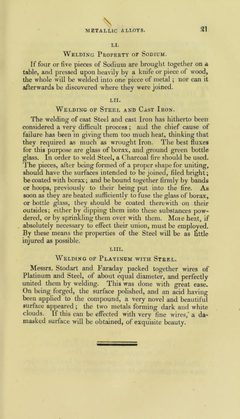 31 LI. Welding Property or Sodium. If four or five pieces of Sodium are brought together on a table, and pressed upon heavily by a knife or piece of wood, the whole will he welded into one piece of metal; nor can it afterwards be discovered where they were joined. LII. Welding of Steel and Cast Iron. The welding of cast Steel and cast Iron has hitherto been considered a very difficult process; and the chief cause of failure has been in giving them too much heat, thinking that they required as much as wrought Iron. The best fluxes for this purpose are glass of borax, and ground green bottle glass. In order to weld Steel, a Charcoal fire should be used. The pieces, after being formed of a proper shape for uniting, should have the surfaces intended to be joined, filed bright; be coated with borax; and be bound together firmly by bands or hoops, previously to their being put into the fire. As soon as they are heated sufficiently to fuse the glass of borax, or bottle glass, they should be coated therewith on their outsides; either by dipping them into these substances pow- dered, or by sprinkling them over with them. Moie heat, if absolutely necessary to effect their union, must be employed. By these means the properties of the Steel will be as little injured as possible. LIII. Welding of Platinum with Steel. Messrs. Stodart and Faraday packed together wires of Platinum and Steel, of about equal diameter, and perfectly united them by welding. This was done with great ease. On being forged, the surface polished, and an acid having been applied to the compound, a very novel and beautiful surface appeared; the two metals forming dark and white clouds. If this can be effected with very fine wires, a da- masked surface will be obtained, of exquisite beauty.