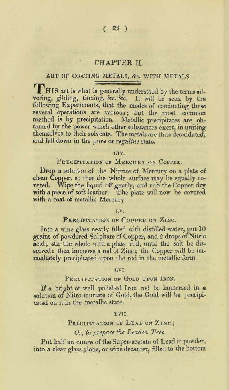 CHAPTER II. ART OF COATING METALS, &c. WITH METALS This art is what is generally understood by the terms sil- vering, gilding, tinning, &c. &c. It will be seen by the following Experiments, that the modes of conducting these several operations are various; but the most common method is by precipitation. Metallic precipitates are ob- tained by the power which other substances exert, in uniting themselves to their solvents. The metals are thus deoxidated, and fall down in the pure or reguline state. LTV. Precipitation of Mercury on Copper. Drop a solution of the Nitrate of Mercury on a plate of clean Copper, so that the whole surface may be equally co- vered. Wipe the liquid oft* gently, and rub the Copper dry with apiece of soft leather. The plate will now be covered with a coat of metallic Mercury. lv. Precipitation of Copper on Zinc. Into a wine glass nearly fdled with distilled water, put 10 grains of powdered Sulphate of Copper, and 2 drops of Nitric acid; stir the whole with a glass rod, until the salt be dis- solved : then immerse a rod of Zinc; the Copper will be im- mediately precipitated upon the rod in the metallic form. • LVI. Precipitation of Gold upon Iron. If a bright or well polished Iron rod be immersed in a solution of Nitro-muriate of Gold, the Gold will be precipi- tated oil it in the metallic state. LVII. Precipitation of Lead on Zinc; Or, to prepare the Leaden Tree. Put half an ounce of the Super-acetate of Lead in powder, into a clear glass globe, or wine decanter, filled to the bottom
