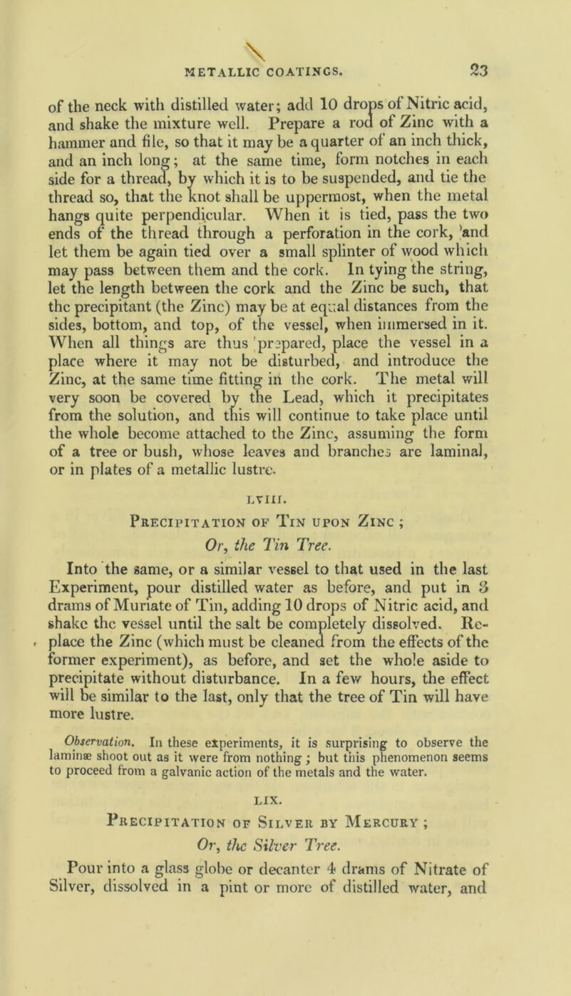 of the neck with distilled water; add 10 drops of Nitric acid, and shake the mixture well. Prepare a rod of Zinc with a hammer and file, so that it may be a quarter of an inch thick, and an inch long; at the same time, form notches in each side for a thread, by which it is to be suspended, and tie the thread so, that the knot shall be uppermost, when the metal hangs quite perpendicular. When it is tied, pass the two ends of the thread through a perforation in the cork, 'and let them be again tied over a small splinter of wood which may pass between them and the cork. In tying the string, let the length between the cork and the Zinc be such, that the precipitant (the Zinc) may be at equal distances from the sides, bottom, and top, of the vessel, when immersed in it. When all things are thus pr2pared, place the vessel in a place where it may not be disturbed, and introduce the Zinc, at the same time fitting in the cork. The metal will very soon be covered by the Lead, which it precipitates from the solution, and this will continue to take place until the whole become attached to the Zinc, assuming the form of a tree or bush, whose leaves and branches arc laminal, or in plates of a metallic lustre. ltiii. Precipitation of Tin upon Zinc ; Or, the Tin Tree. Into the same, or a similar vessel to that used in the last Experiment, pour distilled water as before, and put in 3 drams of Muriate of Tin, adding 10 drops of Nitric acid, and shake the vessel until the salt be completely dissolved. Re- * place the Zinc (which must be cleaned from the effects of the former experiment), as before, and set the whole aside to precipitate without disturbance. In a few hours, the effect will be similar to the last, only that the tree of Tin will have more lustre. Observation. In these experiments, it is surprising to observe the laminae shoot out as it were from nothing ; but this phenomenon seems to proceed from a galvanic action of the metals and the water. LIX. Precipitation or Silver by Mercury; Or, the Silver Tree. Pour into a glass globe or decanter 4 drams of Nitrate of Silver, dissolved in a pint or more of distilled water, and